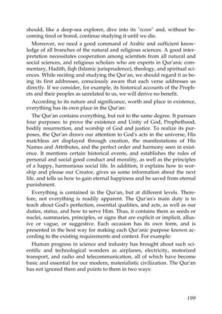 should, like a deep-sea explorer, dive into its "ocean" and, without be-
coming tired or bored, continue studying it until we die.
Moreover, we need a good command of Arabic and sufficient know-
ledge of all branches of the natural and religious sciences. A good inter-
pretation necessitates cooperation among scientists from all natural and
social sciences, and religious scholars who are experts in Qur'anic com-
mentary, Hadith, fiqh (Islamic jurisprudence), theology, and spiritual sci-
ences. While reciting and studying the Qur'an, we should regard it as be-
ing its first addressee, consciously aware that each verse addresses us
directly. If we consider, for example, its historical accounts of the Proph-
ets and their peoples as unrelated to us, we will derive no benefit.
According to its nature and significance, worth and place in existence,
everything has its own place in the Qur'an:
The Qur'an contains everything, but not to the same degree. It pursues
four purposes: to prove the existence and Unity of God, Prophethood,
bodily resurrection, and worship of God and justice. To realize its pur-
poses, the Qur'an draws our attention to God's acts in the universe, His
matchless art displayed through creation, the manifestations of His
Names and Attributes, and the perfect order and harmony seen in exist-
ence. It mentions certain historical events, and establishes the rules of
personal and social good conduct and morality, as well as the principles
of a happy, harmonious social life. In addition, it explains how to wor-
ship and please our Creator, gives us some information about the next
life, and tells us how to gain eternal happiness and be saved from eternal
punishment.
Everything is contained in the Qur'an, but at different levels. There-
fore, not everything is readily apparent. The Qur'an's main duty is to
teach about God's perfection, essential qualities, and acts, as well as our
duties, status, and how to serve Him. Thus, it contains them as seeds or
nuclei, summaries, principles, or signs that are explicit or implicit, allus-
ive or vague, or suggestive. Each occasion has its own form, and is
presented in the best way for making each Qur'anic purpose known ac-
cording to the existing requirements and context. For example:
Human progress in science and industry has brought about such sci-
entific and technological wonders as airplanes, electricity, motorized
transport, and radio and telecommunication, all of which have become
basic and essential for our modern, materialistic civilization. The Qur'an
has not ignored them and points to them in two ways:
199
 