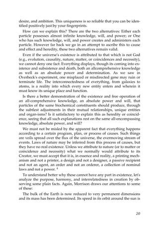desire, and ambition. This uniqueness is so reliable that you can be iden-
tified positively just by your fingerprints.
How can we explain this? There are the two alternatives: Either each
particle possesses almost infinite knowledge, will, and power; or One
who has such knowledge, will, and power creates and administers each
particle. However far back we go in an attempt to ascribe this to cause
and effect and heredity, these two alternatives remain valid.
Even if the universe's existence is attributed to that which is not God
(e.g., evolution, causality, nature, matter, or coincidences and necessity),
we cannot deny one fact: Everything displays, though its coming into ex-
istence and subsistence and death, both an allcomprehensive knowledge
as well as an absolute power and determination. As we saw in
Overbeck's experiment, one misplaced or misdirected gene may ruin or
terminate life. The interconnectedness of everything, from galaxies to
atoms, is a reality into which every new entity enters and wherein it
must know its unique place and function.
Is there a better demonstration of the existence and free operation of
an all-comprehensive knowledge, an absolute power and will, that
particles of the same biochemical constituents should produce, through
the subtlest adjustments in their mutual relationships, unique entities
and organ-isms? Is it satisfactory to explain this as heredity or coincid-
ence, seeing that all such explanations rest on the same all-encompassing
knowledge, absolute power, and will?
We must not be misled by the apparent fact that everything happens
according to a certain program, plan, or process of causes. Such things
are veils spread over the flux of the universe, the evermoving stream of
events. Laws of nature may be inferred from this process of causes, but
they have no real existence. Unless we attribute to nature (or to matter or
coincidence and necessity) what we normally would attribute to its
Creator, we must accept that it is, in essence and reality, a printing mech-
anism and not a printer, a design and not a designer, a passive recipient
and not an agent, an order and not an orderer, a collection of nominal
laws and not a power. 4
To understand better why these cannot have any part in existence, let's
analyze the purpose, harmony, and interrelatedness in creation by ob-
serving some plain facts. Again, Morrison draws our attentions to some
of these:
The bulk of the Earth is now reduced to very permanent dimensions
and its mass has been determined. Its speed in its orbit around the sun is
20
 