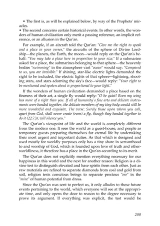 • The first is, as will be explained below, by way of the Prophets' mir-
acles.
• The second concerns certain historical events. In other words, the won-
ders of human civilization only merit a passing reference, an implicit ref-
erence, or an allusion in the Qur'an.
For example, if an aircraft told the Qur'an: "Give me the right to speak
and a place in your verses," the aircrafts of the sphere of Divine Lord-
ship—the planets, the Earth, the moon—would reply on the Qur'an's be-
half: "You may take a place here in proportion to your size." If a submarine
asked for a place, the submarines belonging to that sphere—the heavenly
bodies "swimming" in the atmosphere vast "ocean" would say: "Compared
to us, you are invisible." If shining, star-like electric lights demanded the
right to be included, the electric lights of that sphere—lightning, shoot-
ing stars, and stars adorning the sky's face—would reply: "Your right to
be mentioned and spoken about is proportional to your light."
If the wonders of human civilization demanded a place based on the
fineness of their art, a single fly would reply: "O be quiet! Even my wing
has more of a right than you. If all of humanity's fine arts and delicate instru-
ments were banded together, the delicate members of my tiny body would still be
more wonderful and exquisite. The verse: Surely those upon whom you call,
apart from God, shall never create (even) a fly, though they banded together to
do it (22:73), will silence you."
The Qur'an's viewpoint of life and the world is completely different
from the modern one. It sees the world as a guest-house, and people as
temporary guests preparing themselves for eternal life by undertaking
their most urgent and important duties. As that which is designed and
used mostly for worldly purposes only has a tiny share in servanthood
to and worship of God, which is founded upon love of truth and other-
worldliness, it therefore has a place in the Qur'an according to its merit.
The Qur'an does not explicitly mention everything necessary for our
happiness in this world and the next for another reason: Religion is a di-
vine test to distinguish elevated and base spirits from each other. Just as
raw materials are refined to separate diamonds from coal and gold from
soil, religion tests conscious beings to separate precious "ore" in the
"mine" of human potential from dross.
Since the Qur'an was sent to perfect us, it only alludes to those future
events pertaining to the world, which everyone will see at the appropri-
ate time, and only opens the door to reason to the degree necessary to
prove its argument. If everything was explicit, the test would be
200
 