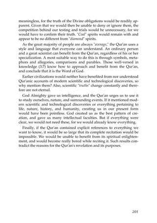 meaningless, for the truth of the Divine obligations would be readily ap-
parent. Given that we would then be unable to deny or ignore them, the
competition behind our testing and trials would be unnecessary, for we
would have to confirm their truth. "Coal" spirits would remain with and
appear to be no different from "diamond" spirits.
As the great majority of people are always "average," the Qur'an uses a
style and language that everyone can understand. An ordinary person
and a great scientist can benefit from the Qur'an, regardless of his or her
specialization. A most suitable way to do this is through symbols, meta-
phors and allegories, comparisons and parables. Those well-versed in
knowledge (3:7) know how to approach and benefit from the Qur'an,
and conclude that it is the Word of God.
Earlier civilizations would neither have benefited from nor understood
Qur'anic accounts of modern scientific and technological discoveries, so
why mention them? Also, scientific "truths" change constantly and there-
fore are not eternal.
God Almighty gave us intelligence, and the Qur'an urges us to use it
to study ourselves, nature, and surrounding events. If it mentioned mod-
ern scientific and technological discoveries or everything pertaining to
life, nature, history, and humanity, creating us in our present form
would have been pointless. God created us as the best pattern of cre-
ation, and gave us many intellectual faculties. But if everything were
clear, we would not need these, for we would already know everything.
Finally, if the Qur'an contained explicit references to everything we
want to know, it would be so large that its complete recitation would be
impossible. We would be unable to benefit from its spiritual enlighten-
ment, and would become really bored while reciting it. Such results con-
tradict the reasons for the Qur'an's revelation and its purposes.
201
 