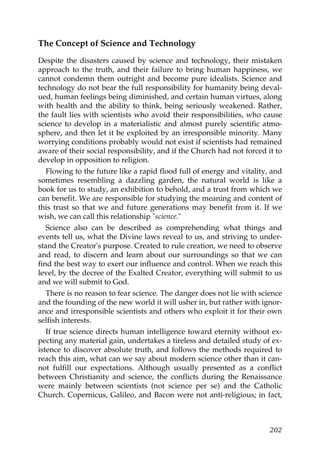 The Concept of Science and Technology
Despite the disasters caused by science and technology, their mistaken
approach to the truth, and their failure to bring human happiness, we
cannot condemn them outright and become pure idealists. Science and
technology do not bear the full responsibility for humanity being deval-
ued, human feelings being diminished, and certain human virtues, along
with health and the ability to think, being seriously weakened. Rather,
the fault lies with scientists who avoid their responsibilities, who cause
science to develop in a materialistic and almost purely scientific atmo-
sphere, and then let it be exploited by an irresponsible minority. Many
worrying conditions probably would not exist if scientists had remained
aware of their social responsibility, and if the Church had not forced it to
develop in opposition to religion.
Flowing to the future like a rapid flood full of energy and vitality, and
sometimes resembling a dazzling garden, the natural world is like a
book for us to study, an exhibition to behold, and a trust from which we
can benefit. We are responsible for studying the meaning and content of
this trust so that we and future generations may benefit from it. If we
wish, we can call this relationship "science."
Science also can be described as comprehending what things and
events tell us, what the Divine laws reveal to us, and striving to under-
stand the Creator's purpose. Created to rule creation, we need to observe
and read, to discern and learn about our surroundings so that we can
find the best way to exert our influence and control. When we reach this
level, by the decree of the Exalted Creator, everything will submit to us
and we will submit to God.
There is no reason to fear science. The danger does not lie with science
and the founding of the new world it will usher in, but rather with ignor-
ance and irresponsible scientists and others who exploit it for their own
selfish interests.
If true science directs human intelligence toward eternity without ex-
pecting any material gain, undertakes a tireless and detailed study of ex-
istence to discover absolute truth, and follows the methods required to
reach this aim, what can we say about modern science other than it can-
not fulfill our expectations. Although usually presented as a conflict
between Christianity and science, the conflicts during the Renaissance
were mainly between scientists (not science per se) and the Catholic
Church. Copernicus, Galileo, and Bacon were not anti-religious; in fact,
202
 