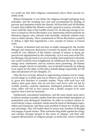 we could say that their religious commitment drove them toward sci-
entific truth.
Before Christianity it was Islam, the religious thought springing from
eternality, and the resulting love and zeal accompanied by feelings of
poverty and impotence before the Eternal, All-Powerful and All-Wealthy
Creator, that enabled the Muslim world's great five-century scientific ad-
vance until the close of the twelfth century CE. Its driving concept of sci-
ence as based on Divine Revelation was represented almost perfectly by
illustrious figures who, imbued with eternality, tirelessly studied exist-
ence to attain eternity. Their commitment to Divine Revelation caused It
to diffuse a light that engendered a new concept of science in human
souls.
If Islamic civilization had not been so badly damaged by the horrific
Mongol and numerous destructive Crusader invasions, the world today
would be very different. If the Islamic concept of science as being ap-
proved and appropriated by the community, as if it were part of the Div-
ine Message and pursued as an act of worship, had continued to flourish,
our world would be more enlightened, its intellectual life richer, its tech-
nology more wholesome, and its sciences more promising. All Islamic
science sought, based on eternality, was to benefit humanity by helping
us to aspire for the other world and to handle things responsibly for the
sake and pleasure of God Almighty. [*]
Only the love of truth, defined as approaching existence not for mater-
ial advantage or worldly gain but to observe and recognize it as it really
is, gives true direction to scientific studies. Those with such love will
achieve their goal; those who do not have such lovel, who are led by
worldly passion, material aspiration, ideological prejudice and fanat-
icism, either will fail or turn science into a deadly weapon to be used
against what is best for humanity.
Intellectuals, educational institutions, and the mass media must strive
to deliver modern scientific studies from the current lethal atmosphere of
materialism and ideological fanaticism. In order to re-direct science to-
ward human values, scientists' minds must be freed of ideological super-
stition and fanaticism, and their souls purified of desire for worldly gain
and advantage. This will enable them to secure true freedom of thought
and engage in good science. Their centuries-long battle against the clergy
and corrupt concepts formed in the name of religion, and their sub-
sequent denunciation of religious people as backward, narrow-minded,
203
 