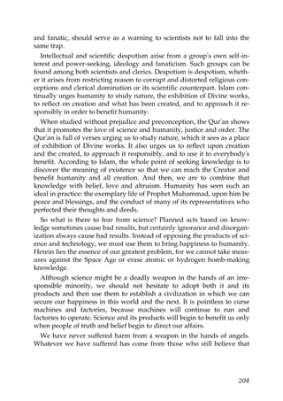 and fanatic, should serve as a warning to scientists not to fall into the
same trap.
Intellectual and scientific despotism arise from a group's own self-in-
terest and power-seeking, ideology and fanaticism. Such groups can be
found among both scientists and clerics. Despotism is despotism, wheth-
er it arises from restricting reason to corrupt and distorted religious con-
ceptions and clerical domination or its scientific counterpart. Islam con-
tinually urges humanity to study nature, the exhibition of Divine works,
to reflect on creation and what has been created, and to approach it re-
sponsibly in order to benefit humanity.
When studied without prejudice and preconception, the Qur'an shows
that it promotes the love of science and humanity, justice and order. The
Qur'an is full of verses urging us to study nature, which it sees as a place
of exhibition of Divine works. It also urges us to reflect upon creation
and the created, to approach it responsibly, and to use it to everybody's
benefit. According to Islam, the whole point of seeking knowledge is to
discover the meaning of existence so that we can reach the Creator and
benefit humanity and all creation. And then, we are to combine that
knowledge with belief, love and altruism. Humanity has seen such an
ideal in practice: the exemplary life of Prophet Muhammad, upon him be
peace and blessings, and the conduct of many of its representatives who
perfected their thoughts and deeds.
So what is there to fear from science? Planned acts based on know-
ledge sometimes cause bad results, but certainly ignorance and disorgan-
ization always cause bad results. Instead of opposing the products of sci-
ence and technology, we must use them to bring happiness to humanity.
Herein lies the essence of our greatest problem, for we cannot take meas-
ures against the Space Age or erase atomic or hydrogen bomb-making
knowledge.
Although science might be a deadly weapon in the hands of an irre-
sponsible minority, we should not hesitate to adopt both it and its
products and then use them to establish a civilization in which we can
secure our happiness in this world and the next. It is pointless to curse
machines and factories, because machines will continue to run and
factories to operate. Science and its products will begin to benefit us only
when people of truth and belief begin to direct our affairs.
We have never suffered harm from a weapon in the hands of angels.
Whatever we have suffered has come from those who still believe that
204
 