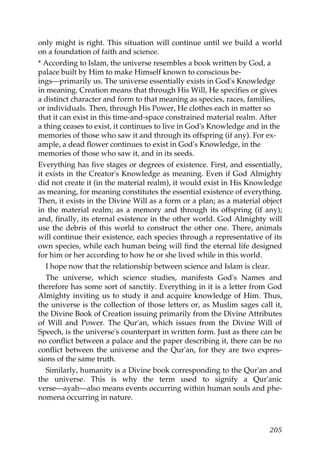 only might is right. This situation will continue until we build a world
on a foundation of faith and science.
* According to Islam, the universe resembles a book written by God, a
palace built by Him to make Himself known to conscious be-
ings—primarily us. The universe essentially exists in God's Knowledge
in meaning. Creation means that through His Will, He specifies or gives
a distinct character and form to that meaning as species, races, families,
or individuals. Then, through His Power, He clothes each in matter so
that it can exist in this time-and-space constrained material realm. After
a thing ceases to exist, it continues to live in God's Knowledge and in the
memories of those who saw it and through its offspring (if any). For ex-
ample, a dead flower continues to exist in God's Knowledge, in the
memories of those who saw it, and in its seeds.
Everything has five stages or degrees of existence. First, and essentially,
it exists in the Creator's Knowledge as meaning. Even if God Almighty
did not create it (in the material realm), it would exist in His Knowledge
as meaning, for meaning constitutes the essential existence of everything.
Then, it exists in the Divine Will as a form or a plan; as a material object
in the material realm; as a memory and through its offspring (if any);
and, finally, its eternal existence in the other world. God Almighty will
use the debris of this world to construct the other one. There, animals
will continue their existence, each species through a representative of its
own species, while each human being will find the eternal life designed
for him or her according to how he or she lived while in this world.
I hope now that the relationship between science and Islam is clear.
The universe, which science studies, manifests God's Names and
therefore has some sort of sanctity. Everything in it is a letter from God
Almighty inviting us to study it and acquire knowledge of Him. Thus,
the universe is the collection of those letters or, as Muslim sages call it,
the Divine Book of Creation issuing primarily from the Divine Attributes
of Will and Power. The Qur'an, which issues from the Divine Will of
Speech, is the universe's counterpart in written form. Just as there can be
no conflict between a palace and the paper describing it, there can be no
conflict between the universe and the Qur'an, for they are two expres-
sions of the same truth.
Similarly, humanity is a Divine book corresponding to the Qur'an and
the universe. This is why the term used to signify a Qur'anic
verse—ayah—also means events occurring within human souls and phe-
nomena occurring in nature.
205
 