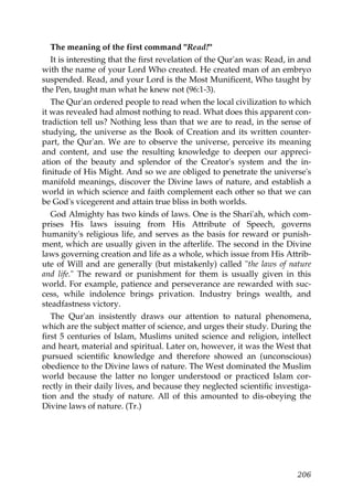 The meaning of the first command "Read!"
It is interesting that the first revelation of the Qur'an was: Read, in and
with the name of your Lord Who created. He created man of an embryo
suspended. Read, and your Lord is the Most Munificent, Who taught by
the Pen, taught man what he knew not (96:1-3).
The Qur'an ordered people to read when the local civilization to which
it was revealed had almost nothing to read. What does this apparent con-
tradiction tell us? Nothing less than that we are to read, in the sense of
studying, the universe as the Book of Creation and its written counter-
part, the Qur'an. We are to observe the universe, perceive its meaning
and content, and use the resulting knowledge to deepen our appreci-
ation of the beauty and splendor of the Creator's system and the in-
finitude of His Might. And so we are obliged to penetrate the universe's
manifold meanings, discover the Divine laws of nature, and establish a
world in which science and faith complement each other so that we can
be God's vicegerent and attain true bliss in both worlds.
God Almighty has two kinds of laws. One is the Shari'ah, which com-
prises His laws issuing from His Attribute of Speech, governs
humanity's religious life, and serves as the basis for reward or punish-
ment, which are usually given in the afterlife. The second in the Divine
laws governing creation and life as a whole, which issue from His Attrib-
ute of Will and are generally (but mistakenly) called "the laws of nature
and life." The reward or punishment for them is usually given in this
world. For example, patience and perseverance are rewarded with suc-
cess, while indolence brings privation. Industry brings wealth, and
steadfastness victory.
The Qur'an insistently draws our attention to natural phenomena,
which are the subject matter of science, and urges their study. During the
first 5 centuries of Islam, Muslims united science and religion, intellect
and heart, material and spiritual. Later on, however, it was the West that
pursued scientific knowledge and therefore showed an (unconscious)
obedience to the Divine laws of nature. The West dominated the Muslim
world because the latter no longer understood or practiced Islam cor-
rectly in their daily lives, and because they neglected scientific investiga-
tion and the study of nature. All of this amounted to dis-obeying the
Divine laws of nature. (Tr.)
206
 