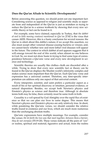 Does the Qur'an Allude to Scientific Developments?
Before answering this question, we should point out one important fact:
Considering science as opposed to religion and scientific study as separ-
ate from and independent of the Qur'an is just as mistaken as trying to
reduce the Qur'an to a science textbook by showing that every new sci-
entific theory or fact can be found in it.
For example, some have claimed, especially in Turkey, that the dabbet
al–ard (a little moving creature) mentioned in Qur'an 27:82 is the virus that
causes AIDS. However, this is a hasty conclusion for several reasons: the
Qur'an is silent about this dabbe's nature; if we accept this assertion, we
also must accept other venereal disease-causing bacteria or viruses; and,
we cannot know whether new and more lethal viral diseases will appear
in the future. The context in which dabbet al-ard appears suggests that it
will emerge toward the end of this world, when almost no one believes
in God. So, we must not show haste in trying to find some type of corres-
pondence between a Qur'anic verse and every new development in sci-
ence and technology.
Scientific theories are usually like clothes—both are discarded after a
while. Trying to show that every new scientific fact or theory can be
found in the Qur'an displays the Muslim world's inferiority complex and
makes science more important than the Qur'an. Each Qur'anic verse and
expression has a universal content. Therefore, any time-specific inter-
pretation can address only one aspect of that universal content.
Every interpreter, scientist, and saint prefers a particular aspect as a
result of his or her spiritual discovery or intuition, personal evidence, or
natural disposition. Besides, we accept both Newton's physics and
Einstein's physics as science and therefore true. Although in absolute
terms both may be false, there certainly must be some truth in both.
Causality is a veil spread by God Almighty over the rapid flux of exist-
ence so that we can plan our lives to some degree. This means that
Newton's physics and Einstein's physics are only relatively true. In short,
while pondering the Qur'anic verses, we should consider the relative
truths found in existence and our lives, which are much more numerous
than the unchanging absolute truths.
Qur'anic expressions have multiple meanings. For example, consider
the verses: He let forth the two seas that meet together, between them a barrier,
they do not overpass (55:19-20). These verses indicate all the pairs of "seas"
or realms, spiritual and material, figurative and actual, from the realms
207
 
