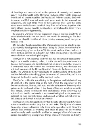 of Lordship and servanthood to the spheres of necessity and contin-
gency, from this world to the Hereafter (including this visible, corporeal
world and all unseen worlds), the Pacific and Atlantic oceans, the Medi-
terranean and Red seas, salt water and sweet water in the seas and un-
derground, and such large rivers as the Euphrates and Tigris that carry
sweet water and salty seas to which they flow. All of these, together with
many others I do not need to mention here, are included in these verses,
whether literally or figuratively.
So even if a Qur'anic verse or expression appears to point exactly to an
established scientific fact, we should not restrict its meaning to that fact.
Rather, we should consider all other possible meanings and interpreta-
tions as well.
On the other hand, sometimes the Qur'an does point or allude to spe-
cific scientific developments and facts. Being the Divine Revelation that in-
cludes everything of wet or dry (6:59), it cannot exclude them. Indeed, it
refers to them directly or indirectly, but not in the manner of science and
materialistic or naturalistic philosophy.
The Qur'an is not a science textbook that has to expound upon cosmo-
logical or scientific matters; rather, it is the eternal interpretation of the
Book of the Universe and the interpreter of all natural and other sciences.
It comments upon the visible and invisible worlds, and discloses the
spiritual treasures of the Divine Beautiful Names in the heavens and the
Earth. The Qur'an is the key leading to an understanding of the hidden
realities behind events taking place in nature and human life, and is the
tongue of the hidden worlds in the manifest world.
The Qur'an is like the sun shining in the spiritual and intellectual sky
of Islam. It is the sacred map of the next world; the expounder of the
Divine Attributes, Names, and acts; and the educator of humanity that
guides us to truth and virtue. It is a book of law and wisdom, worship
and prayer, Divine commands and prohibitions. Fully satisfying our
spiritual and intellectual needs, it leaves no theological, social, economic,
political, or even scientific issue undiscussed, whether in brief or in de-
tail, directly or through allusion or symbols.
The Qur'an considers creation only for the sake of knowing its Creator;
science considers creation only for its own sake. The Qur'an addresses
humanity; science addresses only those who specialize in it. Since the
Qur'an uses creation as evidence and proof to guide us, its evidence
must be easily understandable to all of us non-specialists. Guidance re-
quires that relatively unimportant things should be touched on briefly,
208
 