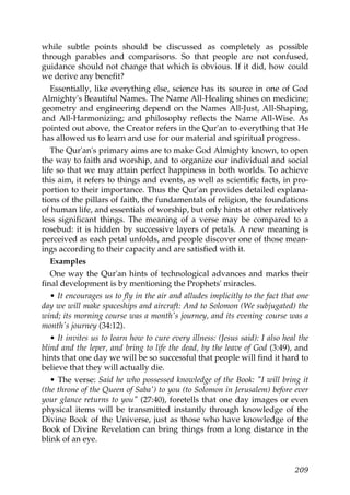 while subtle points should be discussed as completely as possible
through parables and comparisons. So that people are not confused,
guidance should not change that which is obvious. If it did, how could
we derive any benefit?
Essentially, like everything else, science has its source in one of God
Almighty's Beautiful Names. The Name All-Healing shines on medicine;
geometry and engineering depend on the Names All-Just, All-Shaping,
and All-Harmonizing; and philosophy reflects the Name All-Wise. As
pointed out above, the Creator refers in the Qur'an to everything that He
has allowed us to learn and use for our material and spiritual progress.
The Qur'an's primary aims are to make God Almighty known, to open
the way to faith and worship, and to organize our individual and social
life so that we may attain perfect happiness in both worlds. To achieve
this aim, it refers to things and events, as well as scientific facts, in pro-
portion to their importance. Thus the Qur'an provides detailed explana-
tions of the pillars of faith, the fundamentals of religion, the foundations
of human life, and essentials of worship, but only hints at other relatively
less significant things. The meaning of a verse may be compared to a
rosebud: it is hidden by successive layers of petals. A new meaning is
perceived as each petal unfolds, and people discover one of those mean-
ings according to their capacity and are satisfied with it.
Examples
One way the Qur'an hints of technological advances and marks their
final development is by mentioning the Prophets' miracles.
• It encourages us to fly in the air and alludes implicitly to the fact that one
day we will make spaceships and aircraft: And to Solomon (We subjugated) the
wind; its morning course was a month's journey, and its evening course was a
month's journey (34:12).
• It invites us to learn how to cure every illness: (Jesus said): I also heal the
blind and the leper, and bring to life the dead, by the leave of God (3:49), and
hints that one day we will be so successful that people will find it hard to
believe that they will actually die.
• The verse: Said he who possessed knowledge of the Book: "I will bring it
(the throne of the Queen of Saba') to you (to Solomon in Jerusalem) before ever
your glance returns to you" (27:40), foretells that one day images or even
physical items will be transmitted instantly through knowledge of the
Divine Book of the Universe, just as those who have knowledge of the
Book of Divine Revelation can bring things from a long distance in the
blink of an eye.
209
 