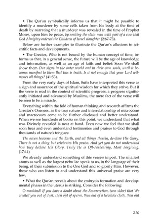 • The Qur'an symbolically informs us that it might be possible to
identify a murderer by some cells taken from his body at the time of
death by narrating that a murderer was revealed in the time of Prophet
Moses, upon him be peace, by smiting the slain man with part of a cow that
God Almighty ordered the Children of Israel slaughter (2:67-73).
Below are further examples to illustrate the Qur'an's allusions to sci-
entific facts and developments.
• The Creator, Who is not bound by the human concept of time, in-
forms us that, in a general sense, the future will be the age of knowledge
and information, as well as an age of faith and belief: Soon We shall
show them Our signs in the outer world and in their own souls, until it be-
comes manifest to them that this is truth. Is it not enough that your Lord wit-
nesses all things? (41:53).
From the very early days of Islam, Sufis have interpreted this verse as
a sign and assurance of the spiritual wisdom for which they strive. But if
the verse is read in the context of scientific progress, a progress signific-
antly initiated and advanced by Muslims, the mere fact of the verse will
be seen to be a miracle.
Everything within the fold of human thinking and research affirms the
Creator's Oneness, as the true nature and interrelationship of microcosm
and macrocosm come to be further disclosed and better understood.
When we see hundreds of books on this point, we understand that what
was Divinely revealed is near at hand. Even now we feel that we shall
soon hear and even understand testimonies and praises to God through
thousands of nature's tongues:
The seven heavens and the Earth, and all things therein, de-clare His Glory.
There is not a thing but celebrates His praise. And yet you do not understand
how they declare His Glory. Truly He is Oft-Forbearing, Most Forgiving.
(17:44)
We already understand something of this verse's import. The smallest
atoms as well as the largest nebu-lae speak to us, in the language of their
being, of their submission to the One God and so glorify Him. However,
those who can listen to and understand this universal praise are very
few.
• What the Qur'an reveals about the embryo's formation and develop-
mental phases in the uterus is striking. Consider the following:
O mankind! If you have a doubt about the Resurrection, (con-sider) that We
created you out of dust, then out of sperm, then out of a leechlike cloth, then out
210
 