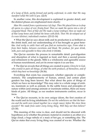 of a lump of flesh, partly formed and partly unformed, in order that We may
manifest (what We will) to you. (22:5)
In another verse, this development is explained in greater detail, and
the distinct phases are emphasized more clearly:
Man We created from a quintessence (of clay). Then We placed him as (a drop
of) sperm in a place of rest, firmly fixed. Then we made the sperm into a clot of
congealed blood. Then of that clot We made a lump (embryo); then we made out
of that lump bones and clothed the bones with flesh. Then We de-veloped out of
it a new (distinct, individual) creature. (23:12–14)
• What the Qur'an says about milk and its production is as brilliant as
the drink itself, and our understanding of it has brought us great bene-
fits: And verily in cattle (too) will you find an instructive sign. From what is
from their bodies, between excretions and blood, We produce, for your drink,
milk, pure and agreeable to those who drink it (16:66).
The Qur'an narrates the process in remarkable detail: part-digestion
and absorption of what is ingested as food, and then a second process
and refinement in the glands. Milk is a wholesome and agreeable source
of human nourishment, and yet its owner rejects it as use-less.
• The Qur'an reveals that all things are created in pairs: Glory be to God,
who created in pairs all things, of what the earth produces, of themselves, and of
which they have no knowledge (36:36).
Everything that exists has counterpart, whether opposite or comple-
mentary. The complementarity of human, animal, and certain plant
genders has long been known. But what about the pairs of things of
which we have no knowledge? This may refer to a whole range of entit-
ies, inanimate as well as animate. In the subtle forces and principles of
nature within (and among) animate or inanimate entities, there are many
kinds of pairs. All things, as our modern instruments confirm, occur in
twos.
• The Qur'an recounts, in its own unique idiom, the first creation of
the world and its living inhabitants: Do not the unbelievers see that the heav-
ens and the earth were joined together (as a single mass), before We clove them
asunder? We made from water every living thing. Will they not then believe?
(21:30).
This meaning of this verse is clear, and should not be obscured with
hypotheses as to whether the primary material in creation is an ether or a
large cloud, a huge nebula or a mass of hot gas, or something else. The
Qur'an states that every living thing was created of wa-ter. Whether the
211
 