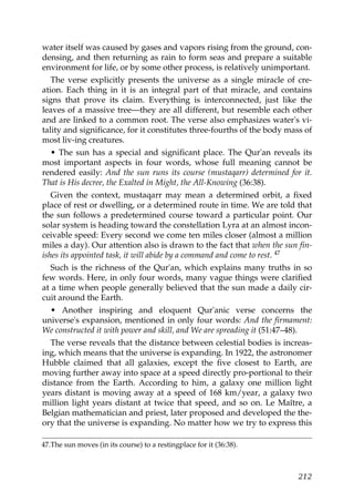 water itself was caused by gases and vapors rising from the ground, con-
densing, and then returning as rain to form seas and prepare a suitable
environment for life, or by some other process, is relatively unimportant.
The verse explicitly presents the universe as a single miracle of cre-
ation. Each thing in it is an integral part of that miracle, and contains
signs that prove its claim. Everything is interconnected, just like the
leaves of a massive tree—they are all different, but resemble each other
and are linked to a common root. The verse also emphasizes water's vi-
tality and significance, for it constitutes three-fourths of the body mass of
most liv-ing creatures.
• The sun has a special and significant place. The Qur'an reveals its
most important aspects in four words, whose full meaning cannot be
rendered easily: And the sun runs its course (mustaqarr) determined for it.
That is His decree, the Exalted in Might, the All-Knowing (36:38).
Given the context, mustaqarr may mean a determined orbit, a fixed
place of rest or dwelling, or a determined route in time. We are told that
the sun follows a predetermined course toward a particular point. Our
solar system is heading toward the constellation Lyra at an almost incon-
ceivable speed: Every second we come ten miles closer (almost a million
miles a day). Our attention also is drawn to the fact that when the sun fin-
ishes its appointed task, it will abide by a command and come to rest. 47
Such is the richness of the Qur'an, which explains many truths in so
few words. Here, in only four words, many vague things were clarified
at a time when people generally believed that the sun made a daily cir-
cuit around the Earth.
• Another inspiring and eloquent Qur'anic verse concerns the
universe's expansion, mentioned in only four words: And the firmament:
We constructed it with power and skill, and We are spreading it (51:47–48).
The verse reveals that the distance between celestial bodies is increas-
ing, which means that the universe is expanding. In 1922, the astronomer
Hubble claimed that all galaxies, except the five closest to Earth, are
moving further away into space at a speed directly pro-portional to their
distance from the Earth. According to him, a galaxy one million light
years distant is moving away at a speed of 168 km/year, a galaxy two
million light years distant at twice that speed, and so on. Le Maître, a
Belgian mathematician and priest, later proposed and developed the the-
ory that the universe is expanding. No matter how we try to express this
47.The sun moves (in its course) to a restingplace for it (36:38).
212
 