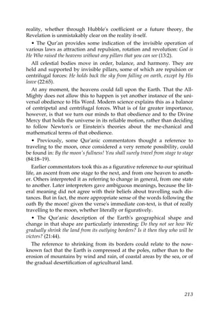 reality, whether through Hubble's coefficient or a future theory, the
Revelation is unmistakably clear on the reality it-self.
• The Qur'an provides some indication of the invisible operation of
various laws as attraction and repulsion, rotation and revolution: God is
He Who raised the heavens without any pillars that you can see (13:2).
All celestial bodies move in order, balance, and harmony. They are
held and supported by invisible pillars, some of which are repulsion or
centrifugal forces: He holds back the sky from falling on earth, except by His
leave (22:65).
At any moment, the heavens could fall upon the Earth. That the All-
Mighty does not allow this to happen is yet another instance of the uni-
versal obedience to His Word. Modern science explains this as a balance
of centripetal and centrifugal forces. What is of far greater importance,
however, is that we turn our minds to that obedience and to the Divine
Mercy that holds the universe in its reliable motion, rather than deciding
to follow Newton's or Einstein's theories about the me-chanical and
mathematical terms of that obedience.
• Previously, some Qur'anic commentators thought a reference to
traveling to the moon, once considered a very remote possibility, could
be found in: By the moon's fullness! You shall surely travel from stage to stage
(84:18–19).
Earlier commentators took this as a figurative reference to our spiritual
life, an ascent from one stage to the next, and from one heaven to anoth-
er. Others interpreted it as referring to change in general, from one state
to another. Later interpreters gave ambiguous meanings, because the lit-
eral meaning did not agree with their beliefs about travelling such dis-
tances. But in fact, the more appropriate sense of the words following the
oath By the moon! given the verse's immediate con-text, is that of really
travelling to the moon, whether literally or figuratively.
• The Qur'anic description of the Earth's geographical shape and
change in that shape are particularly interesting: Do they not see how We
gradually shrink the land from its outlying borders? Is it then they who will be
victors? (21:44).
The reference to shrinking from its borders could relate to the now-
known fact that the Earth is compressed at the poles, rather than to the
erosion of mountains by wind and rain, of coastal areas by the sea, or of
the gradual desertification of agricultural land.
213
 