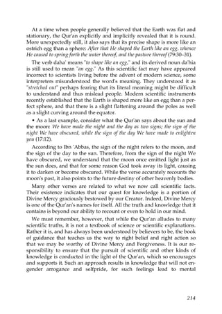 At a time when people generally believed that the Earth was flat and
stationary, the Qur'an explicitly and implicitly revealed that it is round.
More unexpectedly still, it also says that its precise shape is more like an
ostrich egg than a sphere: After that He shaped the Earth like an egg, whence
He caused to spring forth the water thereof, and the pasture thereof (79:30–31).
The verb daha' means "to shape like an egg," and its derived noun da'hia
is still used to mean "an egg." As this scientific fact may have appeared
incorrect to scientists living before the advent of modern science, some
interpreters misunderstood the word's meaning. They understood it as
"stretched out" perhaps fearing that its literal meaning might be difficult
to understand and thus mislead people. Modern scientific instruments
recently established that the Earth is shaped more like an egg than a per-
fect sphere, and that there is a slight flattening around the poles as well
as a slight curving around the equator.
• As a last example, consider what the Qur'an says about the sun and
the moon: We have made the night and the day as two signs; the sign of the
night We have obscured, while the sign of the day We have made to enlighten
you (17:12).
According to Ibn 'Abbas, the sign of the night refers to the moon, and
the sign of the day to the sun. Therefore, from the sign of the night We
have obscured, we understand that the moon once emitted light just as
the sun does, and that for some reason God took away its light, causing
it to darken or become obscured. While the verse accurately recounts the
moon's past, it also points to the future destiny of other heavenly bodies.
Many other verses are related to what we now call scientific facts.
Their existence indicates that our quest for knowledge is a portion of
Divine Mercy graciously bestowed by our Creator. Indeed, Divine Mercy
is one of the Qur'an's names for itself. All the truth and knowledge that it
contains is beyond our ability to recount or even to hold in our mind.
We must remember, however, that while the Qur'an alludes to many
scientific truths, it is not a textbook of science or scientific explanations.
Rather it is, and has always been understood by believers to be, the book
of guidance that teaches us the way to right belief and right action so
that we may be worthy of Divine Mercy and Forgiveness. It is our re-
sponsibility to ensure that the pursuit of scientific and other kinds of
knowledge is conducted in the light of the Qur'an, which so encourages
and supports it. Such an approach results in knowledge that will not en-
gender arrogance and selfpride, for such feelings lead to mental
214
 
