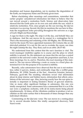 desolation and human degradation, not to mention the degradation of
the Earth, our temporary home and Divinely given trust.
Before elucidating other meanings and connotations, remember that
earlier peoples' sensederived information led them to believe that the
sun moved around a motionless Earth. Science and observation later
showed that the Earth spins on its own axis and orbits the sun, which is
relatively motionless. First, since people see the sun moving, the Qur'an
mentions it as moving. Second, the Qur'an mentions the sun here to illus-
trate the magnificent order prevailing throughout the universe as a sign
of God's Might and Knowledge:
A sign for them is the night. We strip it of the day, and behold! they are
in darkness. And the sun moves (in its course) to a restingplace for it.
That is the measuring and ordaining of the All-Mighty, the All-Knowing.
And for the moon We have appointed mansions till it returns like an old
shriveled palmleaf. It is not for the sun to overtake the moon, nor does
the night outstrip the day. They float, each in an orbit. (36:37-40)
We understand from this context that the sun's function is vital. The
word mustaqarr (stability) applies to is course and the place in which
stability is secured. So, the statement can mean that the sun has a central
position in the universe's order. Second, the preposition used here, li, has
three meanings: for, to, and in. Therefore, the exact meaning of this state-
ment is: The sun moves following a route or course to a fixed place de-
termined for it for the purpose of its (system's) stability.
Recently, solar astronomers have observed that the sun is not motion-
less; rather it quivers, shakes, and continually rings like a wellhit gong.
(Bartusiac, M. (1994) 'Sounds of the Sun', American Scientist, January-
February, pp.61-68) The resulting vibrations reveal vital information
about its deep interior and hidden layers, information that affects calcu-
lations of the universe's age. Also, knowing exactly how the sun spins in-
ternally is important in testing Einstein's theory of gen-eral relativity.
Like so many other significant findings in astronomy, this one was
totally unexpected. Some astronomers have commented that it is as if the
sun were a symphony orchestra, with all its instru-ments being played
simultaneously. At times, all the vibrations combine to produce a net os-
cillation on the solar surface that is thousands of times stronger than any
individual vibration.
Commenting on the Qur'anic verse: The sun moves to a resting-place
for it, several decades before this totally unexpected discovery, Said
Nursi wrote:
215
 