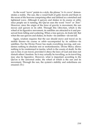 As the word "moves" points to a style, the phrase "in its course" demon-
strates a reality. The sun, like a vessel built of gold, travels and floats in
the ocean of the heavens comprising ether and defined as a stretched and
tightened wave. Although it quivers and shakes in its course or orbit,
since people see it running, the Qur'an uses the word "travel" or "float."
However, since the origin of the force of gravity is movement, the sun
moves and quivers in its orbit. Through this vibra-tion, which is the
wheel of its figurative movement, its satellites are attracted to it and pre-
served from falling and scattering. When a tree quivers, its fruits fall. But
when the sun quivers and shakes, its fruits—its satellites—do not fall.
Again, wisdom requires that the sun should move and travel on its
mobile throne—its course or orbit—accompanied by its soldiers—its
satellites. For the Divine Power has made everything moving, and con-
demns nothing to absolute rest or motionlessness. Divine Mercy allows
nothing to be condemned to inertia, which is the cousin of death. So the
sun is free; it can travel, provided it obeys the laws of God and does not
disturb others' freedom. So it may actually be travelling, as its travel-ling
may also be figurative. However, what is important according to the
Qur'an is the universal order, the wheel of which is the sun and its
movement. Through the sun, the system's stability and orderliness are
ensured. (Tr.)
216
 