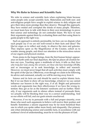 Why We Refer to Science and Scientific Facts
We refer to science and scientific facts when explaining Islam because
some people only accept scientific facts. Materialists and both non- and
anti-religious people have sought to exploit science to defy religion and
give their ideas more prestige than they deserve. Through this approach,
they have misled and corrupted the minds of many people. Therefore,
we must learn how to talk with them in their own terminology to prove
that science and technology do not contradict Islam. We have to turn
their arguments against them by evaluating them and then using them to
guide people to the right way.
Such an approach is entirely permissible, for how can we dispute what
such people say if we are not well-versed in their facts and ideas? The
Qur'an urges us to reflect and study, to observe the stars and galaxies.
They impress upon us the Magnificence of the Creator, exhort us to
wander among people, and direct our attention to the miraculous nature
of our organs and physical creation.
From atoms to the largest beings, from the first human being's appear-
ance on Earth until our final departure, the Qur'an places all creation be-
fore our eyes. Touching upon a multitude of facts, it tells us that those
who truly fear God, among His servants, are those who have knowledge (35:28),
and so encourages us to seek knowledge, to reflect and research.
However, we must never forget that all such activities must comply with
the spirit of the Qur'an. Otherwise, even though we claim to be following
its advice and command, actually we will be moving away from it.
Science and its facts can and should be used to explain Islamic facts.
But if we use them to show off our knowledge, whatever we say cannot
influence our hearers in the right way, if at all. Bright and persuasive
words and arguments lose their effectiveness if we have the wrong in-
tention: they get as far as the listeners' eardrums and no further. Simil-
arly, if our arguments seek to silence others instead of persuade them,
we actually will be blocking their way to a correct understanding. And
so our efforts will fail, and our goals remain unachieved.
However, if we try to persuade with a full and proper sincerity, even
those who need such arguments to believe will receive their portion and
benefit. Sometimes a sincere argument may be far more beneficial than
one in which you spoke rather more freely and eloquently. Our primary
aim when introducing science and scientific facts, in accordance with our
audience's level of understanding, must be to win the pleasure of God.
217
 