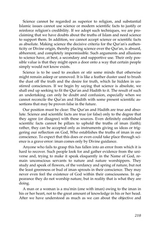 Science cannot be regarded as superior to religion, and substantial
Islamic issues cannot use science or modern scientific facts to justify or
reinforce religion's credibility. If we adopt such techniques, we are pro-
claiming that we have doubts about the truths of Islam and need science
to support them. In addition, we cannot accept science or scientific facts
as absolute. Making science the decisive criteria for the Qur'an's authen-
ticity or Divine origin, thereby placing science over the Qur'an, is absurd,
abhorrent, and completely impermissible. Such arguments and allusions
to science have, at best, a secondary and supportive use. Their only pos-
sible value is that they might open a door onto a way that certain people
simply would not know exists.
Science is to be used to awaken or stir some minds that otherwise
might remain asleep or unmoved. It is like a feather duster used to brush
the dust off the truth and the desire for truth, which lie hidden in un-
stirred consciences. If we begin by saying that science is absolute, we
shall end up seeking to fit the Qur'an and Hadith to it. The result of such
an undertaking can only be doubt and confusion, especially when we
cannot reconcile the Qur'an and Hadith with some present scientific as-
sertions that may be proven false in the future.
Our position must be clear: The Qur'an and Hadith are true and abso-
lute. Science and scientific facts are true (or false) only to the degree that
they agree (or disagree) with these sources. Even definitely established
scientific facts cannot be pillars to uphold the truths of iman (faith);
rather, they can be accepted only as instruments giving us ideas or trig-
gering our reflection on God, Who establishes the truths of iman in our
conscience. To expect that this does or even could take place through sci-
ence is a grave error: iman comes only by Divine guidance.
Anyone who fails to grasp this has fallen into an error from which it is
hard to recover. Such people look for and gather evidence from the uni-
verse and, trying to make it speak eloquently in the Name of God, re-
main unconscious servants to nature and nature worshippers. They
study and speak of flowers, of the verdancy and spring of nature, but not
the least greenness or bud of iman sprouts in their conscience. They may
never even feel the existence of God within their consciousness. In ap-
pearance they do not worship nature, but in reality that is what they are
doing.
A man or a woman is a mu'min (one with iman) owing to the iman in
his or her heart, not to the great amount of knowledge in his or her head.
After we have understood as much as we can about the objective and
218
 