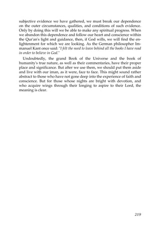 subjective evidence we have gathered, we must break our dependence
on the outer circumstances, qualities, and conditions of such evidence.
Only by doing this will we be able to make any spiritual progress. When
we abandon this dependence and follow our heart and conscience within
the Qur'an's light and guidance, then, if God wills, we will find the en-
lightenment for which we are looking. As the German philosopher Im-
manuel Kant once said: "I felt the need to leave behind all the books I have read
in order to believe in God."
Undoubtedly, the grand Book of the Universe and the book of
humanity's true nature, as well as their commentaries, have their proper
place and significance. But after we use them, we should put them aside
and live with our iman, as it were, face to face. This might sound rather
abstract to those who have not gone deep into the experience of faith and
conscience. But for those whose nights are bright with devotion, and
who acquire wings through their longing to aspire to their Lord, the
meaning is clear.
219
 