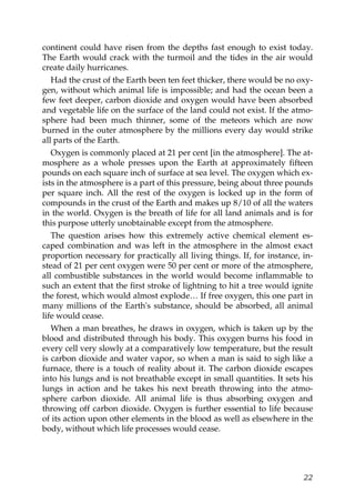 continent could have risen from the depths fast enough to exist today.
The Earth would crack with the turmoil and the tides in the air would
create daily hurricanes.
Had the crust of the Earth been ten feet thicker, there would be no oxy-
gen, without which animal life is impossible; and had the ocean been a
few feet deeper, carbon dioxide and oxygen would have been absorbed
and vegetable life on the surface of the land could not exist. If the atmo-
sphere had been much thinner, some of the meteors which are now
burned in the outer atmosphere by the millions every day would strike
all parts of the Earth.
Oxygen is commonly placed at 21 per cent [in the atmosphere]. The at-
mosphere as a whole presses upon the Earth at approximately fifteen
pounds on each square inch of surface at sea level. The oxygen which ex-
ists in the atmosphere is a part of this pressure, being about three pounds
per square inch. All the rest of the oxygen is locked up in the form of
compounds in the crust of the Earth and makes up 8/10 of all the waters
in the world. Oxygen is the breath of life for all land animals and is for
this purpose utterly unobtainable except from the atmosphere.
The question arises how this extremely active chemical element es-
caped combination and was left in the atmosphere in the almost exact
proportion necessary for practically all living things. If, for instance, in-
stead of 21 per cent oxygen were 50 per cent or more of the atmosphere,
all combustible substances in the world would become inflammable to
such an extent that the first stroke of lightning to hit a tree would ignite
the forest, which would almost explode… If free oxygen, this one part in
many millions of the Earth's substance, should be absorbed, all animal
life would cease.
When a man breathes, he draws in oxygen, which is taken up by the
blood and distributed through his body. This oxygen burns his food in
every cell very slowly at a comparatively low temperature, but the result
is carbon dioxide and water vapor, so when a man is said to sigh like a
furnace, there is a touch of reality about it. The carbon dioxide escapes
into his lungs and is not breathable except in small quantities. It sets his
lungs in action and he takes his next breath throwing into the atmo-
sphere carbon dioxide. All animal life is thus absorbing oxygen and
throwing off carbon dioxide. Oxygen is further essential to life because
of its action upon other elements in the blood as well as elsewhere in the
body, without which life processes would cease.
22
 