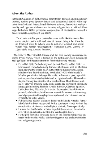 About the Author
Fethullah Gülen is an authoritative mainstream Turkish Muslim scholar,
thinker, author, poet, opinion leader and educational activist who sup-
ports interfaith and intercultural dialogue, science, democracy and spir-
ituality and opposes violence and turning religion into a political ideo-
logy. Fethullah Gülen promotes cooperation of civilizations toward a
peaceful world, as opposed to a clash:
“Be so tolerant that your bosom becomes wide like the ocean. Be-
come inspired with faith and love of human beings. Let there be
no troubled souls to whom you do not offer a hand and about
whom you remain unconcerned.” (Fethullah Gülen, Criteria or
Lights of the Way. London: Truestar.)
We believe Mr. Fethullah Gülen and the civil society movement in-
spired by his views, which is known as the Fethullah Gülen movement,
are significant and deserve attention for the following reasons:
• Fethullah Gülen’s Authority and Impact: Mr. Fethullah Gülen is
known and respected among Turkish Muslims as well as Muslims
from around the world as an authoritative mainstream Muslim
scholar of the Sunni tradition, to which 87–90% of the world’s
Muslim population belongs. He is also a thinker, a poet, a prolific
author, an educational activist and an opinion leader. His reader-
ship in Turkey is estimated at several million. His influence out-
side Turkey is growing daily as his works are translated into many
languages including English, Arabic, Russian, German, Spanish,
Urdu, Bosnian, Albanian, Malay and Indonesian. In addition to
printed publications, his ideas are accessible to an ever increasing
world population through private radio and television networks
sympathetic to his views.
• Public Stance against Violence, Terror and Suicide Attacks: Fethul-
lah Gülen has been recognized for his consistent stance against the
combination of violence and religious rhetoric. More specifically,
• He was the first Muslim scholar to publicly condemn the attacks
of 9/11 (in an advertisement in the Washington Post).
• He helped publish a scholarly book on the Islamic perspective on
terror and suicide attacks, condemning such acts on humanitarian
and religious grounds.
220
 