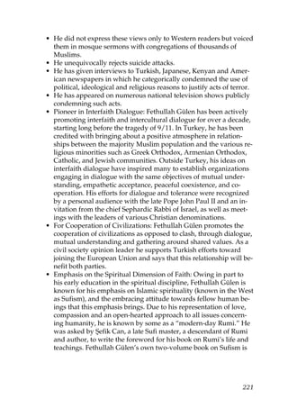 • He did not express these views only to Western readers but voiced
them in mosque sermons with congregations of thousands of
Muslims.
• He unequivocally rejects suicide attacks.
• He has given interviews to Turkish, Japanese, Kenyan and Amer-
ican newspapers in which he categorically condemned the use of
political, ideological and religious reasons to justify acts of terror.
• He has appeared on numerous national television shows publicly
condemning such acts.
• Pioneer in Interfaith Dialogue: Fethullah Gülen has been actively
promoting interfaith and intercultural dialogue for over a decade,
starting long before the tragedy of 9/11. In Turkey, he has been
credited with bringing about a positive atmosphere in relation-
ships between the majority Muslim population and the various re-
ligious minorities such as Greek Orthodox, Armenian Orthodox,
Catholic, and Jewish communities. Outside Turkey, his ideas on
interfaith dialogue have inspired many to establish organizations
engaging in dialogue with the same objectives of mutual under-
standing, empathetic acceptance, peaceful coexistence, and co-
operation. His efforts for dialogue and tolerance were recognized
by a personal audience with the late Pope John Paul II and an in-
vitation from the chief Sephardic Rabbi of Israel, as well as meet-
ings with the leaders of various Christian denominations.
• For Cooperation of Civilizations: Fethullah Gülen promotes the
cooperation of civilizations as opposed to clash, through dialogue,
mutual understanding and gathering around shared values. As a
civil society opinion leader he supports Turkish efforts toward
joining the European Union and says that this relationship will be-
nefit both parties.
• Emphasis on the Spiritual Dimension of Faith: Owing in part to
his early education in the spiritual discipline, Fethullah Gülen is
known for his emphasis on Islamic spirituality (known in the West
as Sufism), and the embracing attitude towards fellow human be-
ings that this emphasis brings. Due to his representation of love,
compassion and an open-hearted approach to all issues concern-
ing humanity, he is known by some as a “modern-day Rumi.” He
was asked by Şefik Can, a late Sufi master, a descendant of Rumi
and author, to write the foreword for his book on Rumi’s life and
teachings. Fethullah Gülen’s own two-volume book on Sufism is
221
 