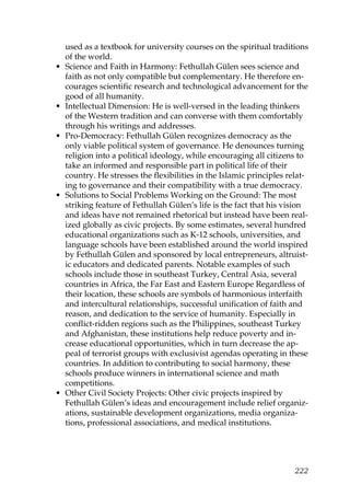 used as a textbook for university courses on the spiritual traditions
of the world.
• Science and Faith in Harmony: Fethullah Gülen sees science and
faith as not only compatible but complementary. He therefore en-
courages scientific research and technological advancement for the
good of all humanity.
• Intellectual Dimension: He is well-versed in the leading thinkers
of the Western tradition and can converse with them comfortably
through his writings and addresses.
• Pro-Democracy: Fethullah Gülen recognizes democracy as the
only viable political system of governance. He denounces turning
religion into a political ideology, while encouraging all citizens to
take an informed and responsible part in political life of their
country. He stresses the flexibilities in the Islamic principles relat-
ing to governance and their compatibility with a true democracy.
• Solutions to Social Problems Working on the Ground: The most
striking feature of Fethullah Gülen’s life is the fact that his vision
and ideas have not remained rhetorical but instead have been real-
ized globally as civic projects. By some estimates, several hundred
educational organizations such as K-12 schools, universities, and
language schools have been established around the world inspired
by Fethullah Gülen and sponsored by local entrepreneurs, altruist-
ic educators and dedicated parents. Notable examples of such
schools include those in southeast Turkey, Central Asia, several
countries in Africa, the Far East and Eastern Europe Regardless of
their location, these schools are symbols of harmonious interfaith
and intercultural relationships, successful unification of faith and
reason, and dedication to the service of humanity. Especially in
conflict-ridden regions such as the Philippines, southeast Turkey
and Afghanistan, these institutions help reduce poverty and in-
crease educational opportunities, which in turn decrease the ap-
peal of terrorist groups with exclusivist agendas operating in these
countries. In addition to contributing to social harmony, these
schools produce winners in international science and math
competitions.
• Other Civil Society Projects: Other civic projects inspired by
Fethullah Gülen’s ideas and encouragement include relief organiz-
ations, sustainable development organizations, media organiza-
tions, professional associations, and medical institutions.
222
 