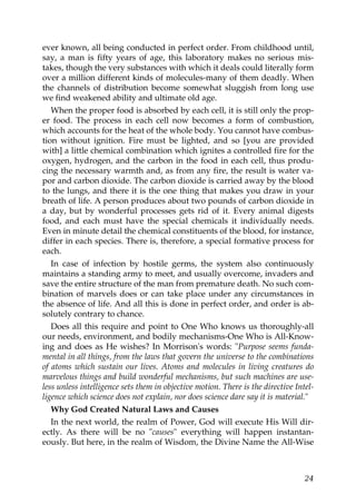 ever known, all being conducted in perfect order. From childhood until,
say, a man is fifty years of age, this laboratory makes no serious mis-
takes, though the very substances with which it deals could literally form
over a million different kinds of molecules-many of them deadly. When
the channels of distribution become somewhat sluggish from long use
we find weakened ability and ultimate old age.
When the proper food is absorbed by each cell, it is still only the prop-
er food. The process in each cell now becomes a form of combustion,
which accounts for the heat of the whole body. You cannot have combus-
tion without ignition. Fire must be lighted, and so [you are provided
with] a little chemical combination which ignites a controlled fire for the
oxygen, hydrogen, and the carbon in the food in each cell, thus produ-
cing the necessary warmth and, as from any fire, the result is water va-
por and carbon dioxide. The carbon dioxide is carried away by the blood
to the lungs, and there it is the one thing that makes you draw in your
breath of life. A person produces about two pounds of carbon dioxide in
a day, but by wonderful processes gets rid of it. Every animal digests
food, and each must have the special chemicals it individually needs.
Even in minute detail the chemical constituents of the blood, for instance,
differ in each species. There is, therefore, a special formative process for
each.
In case of infection by hostile germs, the system also continuously
maintains a standing army to meet, and usually overcome, invaders and
save the entire structure of the man from premature death. No such com-
bination of marvels does or can take place under any circumstances in
the absence of life. And all this is done in perfect order, and order is ab-
solutely contrary to chance.
Does all this require and point to One Who knows us thoroughly-all
our needs, environment, and bodily mechanisms-One Who is All-Know-
ing and does as He wishes? In Morrison's words: "Purpose seems funda-
mental in all things, from the laws that govern the universe to the combinations
of atoms which sustain our lives. Atoms and molecules in living creatures do
marvelous things and build wonderful mechanisms, but such machines are use-
less unless intelligence sets them in objective motion. There is the directive Intel-
ligence which science does not explain, nor does science dare say it is material."
Why God Created Natural Laws and Causes
In the next world, the realm of Power, God will execute His Will dir-
ectly. As there will be no "causes" everything will happen instantan-
eously. But here, in the realm of Wisdom, the Divine Name the All-Wise
24
 