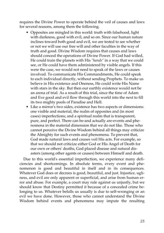 requires the Divine Power to operate behind the veil of causes and laws
for several reasons, among them the following.
• Opposites are mingled in this world: truth with falsehood, light
with darkness, good with evil, and so on. Since our human nature
inclines toward both good and evil, we are tested to see whether
or not we will use our free will and other faculties in the way of
truth and good. Divine Wisdom requires that causes and laws
should conceal the operations of Divine Power. If God had willed,
He could train the planets with His "hands" in a way that we could
see, or He could have them administered by visible angels. If this
were the case, we would not need to speak of the laws or causes
involved. To communicate His Commandments, He could speak
to each individual directly, without sending Prophets. To make us
believe in His existence and Oneness, He could write His Name
with stars in the sky. But then our earthly existence would not be
an arena of trial. As a result of this trial, since the time of Adam
and Eve good and evil flow through this world into the next to fill
its two mighty pools of Paradise and Hell.
• Like a mirror's two sides, existence has two aspects or dimensions:
one visible and material, the realm of opposites and (in most
cases) imperfections; and a spiritual realm that is transparent,
pure, and perfect. There can be-and actually are-events and phe-
nomena in the material dimension that we do not like. Those who
cannot perceive the Divine Wisdom behind all things may criticize
the Almighty for such events and phenomena. To prevent that,
God made natural laws and causes veil His acts. For example, so
that we should not criticize either God or His Angel of Death for
our own or others' deaths, God placed disease and natural dis-
asters (among other agents or causes) between Himself and death.
Due to this world's essential imperfection, we experience many defi-
ciencies and shortcomings. In absolute terms, every event and phe-
nomenon is good and beautiful in itself and in its consequences.
Whatever God does or decrees is good, beautiful, and just. Injustice, ugli-
ness, and evil are only apparent or superficial, and arise from human er-
ror and abuse. For example, a court may rule against us unjustly, but we
should know that Destiny permitted it because of a concealed crime be-
longing to us. Whatever befalls us usually is due to self-wronging or an
evil we have done. However, those who cannot understand the Divine
Wisdom behind events and phenomena may impute the resulting
25
 