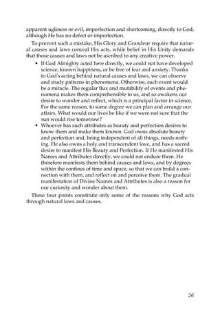 apparent ugliness or evil, imperfection and shortcoming, directly to God,
although He has no defect or imperfection.
To prevent such a mistake, His Glory and Grandeur require that natur-
al causes and laws conceal His acts, while belief in His Unity demands
that those causes and laws not be ascribed to any creative power.
• If God Almighty acted here directly, we could not have developed
science, known happiness, or be free of fear and anxiety. Thanks
to God's acting behind natural causes and laws, we can observe
and study patterns in phenomena. Otherwise, each event would
be a miracle. The regular flux and mutability of events and phe-
nomena makes them comprehensible to us, and so awakens our
desire to wonder and reflect, which is a principal factor in science.
For the same reason, to some degree we can plan and arrange our
affairs. What would our lives be like if we were not sure that the
sun would rise tomorrow?
• Whoever has such attributes as beauty and perfection desires to
know them and make them known. God owns absolute beauty
and perfection and, being independent of all things, needs noth-
ing. He also owns a holy and transcendent love, and has a sacred
desire to manifest His Beauty and Perfection. If He manifested His
Names and Attributes directly, we could not endure them. He
therefore manifests them behind causes and laws, and by degrees
within the confines of time and space, so that we can build a con-
nection with them, and reflect on and perceive them. The gradual
manifestation of Divine Names and Attributes is also a reason for
our curiosity and wonder about them.
These four points constitute only some of the reasons why God acts
through natural laws and causes.
26
 