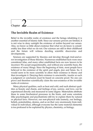 Chapter 2
The Invisible Realm of Existence
Belief in the invisible realm of existence and the beings inhabiting it is
another essential of Islamic faith. Since our sensory powers are limited, it
is not wise to deny outright the existence of realms beyond our senses.
Also, we know so little about existence that what we do know is consid-
erably less than what we do not. Our sciences are still in their childhood
and the future will witness dazzling scientific discoveries and
developments.
Sciences are supported by theories and develop through trial-and-er-
ror investigation of those theories. Numerous established facts were once
considered false, and many other established facts are now known to be
incorrect. We accept unquestionably, and without any scientific basis, the
existence of many things. Since the beginning of time, most people have
believed in the existence of the spirit and angels, jinn and Satan. So, it
would seem to be more scientific to allow their existence in theory and
then investigate it. Denying their existence is unscientific, insofar as such
a judgment or conclusion must be based on concrete proof. No one can
prove and therefore scientifically claim the non-existence of the invisible
realm of existence.
Many physical qualities, such as heat and cold, and such abstract qual-
ities as beauty and charm, and feelings of joy, sorrow, and love, can be
experienced directly and measured to some degree. Materialists attribute
these to some biochemical processes in the brain, and some scientists
(like psychologists and psychiatrists) still try to explain them by natural
or physical laws. However, our non-physical side (namely, our feelings,
beliefs, potentialities, desires, and so on that vary enormously from indi-
vidual to individual, although everyone has the same material elements)
is too profound to be explained by physics, chemistry, or biology.
27
 