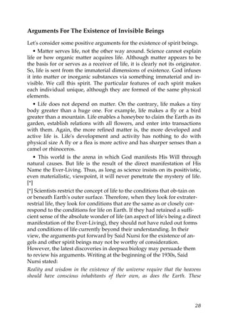 Arguments For The Existence of Invisible Beings
Let's consider some positive arguments for the existence of spirit beings.
• Matter serves life, not the other way around. Science cannot explain
life or how organic matter acquires life. Although matter appears to be
the basis for or serves as a receiver of life, it is clearly not its originator.
So, life is sent from the immaterial dimensions of existence. God infuses
it into matter or inorganic substances via something immaterial and in-
visible. We call this spirit. The particular features of each spirit makes
each individual unique, although they are formed of the same physical
elements.
• Life does not depend on matter. On the contrary, life makes a tiny
body greater than a huge one. For example, life makes a fly or a bird
greater than a mountain. Life enables a honeybee to claim the Earth as its
garden, establish relations with all flowers, and enter into transactions
with them. Again, the more refined matter is, the more developed and
active life is. Life's development and activity has nothing to do with
physical size A fly or a flea is more active and has sharper senses than a
camel or rhinoceros.
• This world is the arena in which God manifests His Will through
natural causes. But life is the result of the direct manifestation of His
Name the Ever-Living. Thus, as long as science insists on its positivistic,
even materialistic, viewpoint, it will never penetrate the mystery of life.
[*]
[*] Scientists restrict the concept of life to the conditions that ob-tain on
or beneath Earth's outer surface. Therefore, when they look for extrater-
restrial life, they look for conditions that are the same as or closely cor-
respond to the conditions for life on Earth. If they had retained a suffi-
cient sense of the absolute wonder of life (an aspect of life's being a direct
manifestation of the Ever-Living), they should not have ruled out forms
and conditions of life currently beyond their understanding. In their
view, the arguments put forward by Said Nursi for the existence of an-
gels and other spirit beings may not be worthy of consideration.
However, the latest discoveries in deepsea biology may persuade them
to review his arguments. Writing at the beginning of the 1930s, Said
Nursi stated:
Reality and wisdom in the existence of the universe require that the heavens
should have conscious inhabitants of their own, as does the Earth. These
28
 