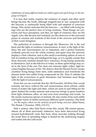 inhabitants of many different kinds are called angels and spirit beings in the lan-
guage of religion.
It is true that reality requires the existence of angels and other spirit
beings because the Earth, although insignifi-cant in size compared with
the heavens, is continually being filled with and emptied of conscious
beings. This clearly indicates that the heavens … are filled with living be-
ings who are the perfect class of living creatures. These beings are con-
scious and have perception, and they are light of existence; they are the
angels, who, like the jinn and mankind, are the observers of the universal
palace of creation and students of this book of the universe and heralds
of their Lord's Kingdom.
The perfection of existence is through life. Moreover, life is the real
basis and the light of existence; consciousness, in turn, is the light of life.
Since life and consciousness are so important, and a perfect harmony
evidently prevails over the whole creation, and again since the universe
displays a firm cohesion, and as this small everrotating sphere of ours is
full of countless living and intelligent be-ings, so it is equally certain that
those heavenly [realms] should have conscious, living beings particular
to themselves. Just as the fish live in water, so those spirit beings may ex-
ist in the heat of the sun. Fire does not consume light; rather, light be-
comes brighter because of fire. We observe that the Eternal Power creates
countless living beings from inert, solid substances and transforms the
densest mater into subtle living compounds by life. Thus It radiates the
light of life everywhere in great abundance and furnishes most things
with the light of consciousness.
From this we can conclude that the All-Powerful, All-Wise One would
certainly not leave without life and consciousness more refined, subtle
forms of matter like light and ether, which are close to and fitting for the
spirit. Indeed He creates animate and conscious beings in great numbers
from light, darkness, ether, air and even from meanings and words. As
He creates numerous species of animals, He also creates from such subtle
and higher forms of matter numerous different spirit creatures. One kind
… are the angles, others are the varieties of spirit beings and jinn. [Said Nursi,
The Words 1 (Turestar, 1993), 113-17.]
Half a century after Said Nursi wrote this, nearly 300 animal species,
almost all of them previously unknown, have been discovered living
around hydrothermal vents that form when seawater leaking through
the ocean floor at spreading ridges is heated by the underlying magma
and rushes into the cold ocean.
29
 