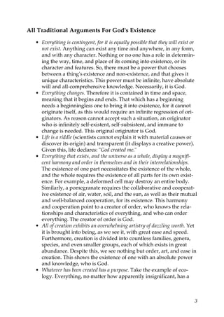 All Traditional Arguments For God's Existence
• Everything is contingent, for it is equally possible that they will exist or
not exist. Anything can exist any time and anywhere, in any form,
and with any character. Nothing or no one has a role in determin-
ing the way, time, and place of its coming into existence, or its
character and features. So, there must be a power that chooses
between a thing's existence and non-existence, and that gives it
unique characteristics. This power must be infinite, have absolute
will and all-comprehensive knowledge. Necessarily, it is God.
• Everything changes. Therefore it is contained in time and space,
meaning that it begins and ends. That which has a beginning
needs a beginningless one to bring it into existence, for it cannot
originate itself, as this would require an infinite regression of ori-
ginators. As reason cannot accept such a situation, an originator
who is infinitely self-existent, self-subsistent, and immune to
change is needed. This original originator is God.
• Life is a riddle (scientists cannot explain it with material causes or
discover its origin) and transparent (it displays a creative power).
Given this, life declares: "God created me."
• Everything that exists, and the universe as a whole, display a magnifi-
cent harmony and order in themselves and in their interrelationships.
The existence of one part necessitates the existence of the whole,
and the whole requires the existence of all parts for its own exist-
ence. For example, a deformed cell may destroy an entire body.
Similarly, a pomegranate requires the collaborative and cooperat-
ive existence of air, water, soil, and the sun, as well as their mutual
and well-balanced cooperation, for its existence. This harmony
and cooperation point to a creator of order, who knows the rela-
tionships and characteristics of everything, and who can order
everything. The creator of order is God.
• All of creation exhibits an overwhelming artistry of dazzling worth. Yet
it is brought into being, as we see it, with great ease and speed.
Furthermore, creation is divided into countless families, genera,
species, and even smaller groups, each of which exists in great
abundance. Despite this, we see nothing but order, art, and ease in
creation. This shows the existence of one with an absolute power
and knowledge, who is God.
• Whatever has been created has a purpose. Take the example of eco-
logy. Everything, no matter how apparently insignificant, has a
3
 