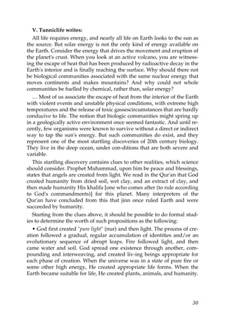 V. Tunniclife writes:
All life requires energy, and nearly all life on Earth looks to the sun as
the source. But solar energy is not the only kind of energy available on
the Earth. Consider the energy that drives the movement and eruption of
the planet's crust. When you look at an active volcano, you are witness-
ing the escape of heat that has been produced by radioactive decay in the
Earth's interior and is finally reaching the surface. Why should there not
be biological communities associated with the same nuclear energy that
moves continents and makes mountains? And why could not whole
communities be fuelled by chemical, rather than, solar energy?
… Most of us associate the escape of heat from the interior of the Earth
with violent events and unstable physical conditions, with extreme high
temperatures and the release of toxic gassescircumstances that are hardly
conducive to life. The notion that biologic communities might spring up
in a geologically active environment once seemed fantastic. And until re-
cently, few organisms were known to survive without a direct or indirect
way to tap the sun's energy. But such communities do exist, and they
represent one of the most startling discoveries of 20th century biology.
They live in the deep ocean, under con-ditions that are both severe and
variable.
This startling discovery contains clues to other realities, which science
should consider. Prophet Muhammad, upon him be peace and blessings,
states that angels are created from light. We read in the Qur'an that God
created humanity from dried soil, wet clay, and an extract of clay, and
then made humanity His khalifa [one who comes after (to rule according
to God's commandments)] for this planet. Many interpreters of the
Qur'an have concluded from this that jinn once ruled Earth and were
succeeded by humanity.
Starting from the clues above, it should be possible to do formal stud-
ies to determine the worth of such propositions as the following:
• God first created "pure light" (nur) and then light. The process of cre-
ation followed a gradual, regular accumulation of identities and/or an
evolutionary sequence of abrupt leaps. Fire followed light, and then
came water and soil. God spread one existence through another, com-
pounding and interweaving, and created liv-ing beings appropriate for
each phase of creation. When the universe was in a state of pure fire or
some other high energy, He created appropriate life forms. When the
Earth became suitable for life, He created plants, animals, and humanity.
30
 