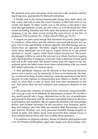 He adorned every part and phase of the universe with creatures, includ-
ing living ones, appropriate for that part and phase.
• Finally, just as He created innumerable beings from light, ether, air,
fire, water, and soil, so does He create Paradise or Hell from each of our
words and deeds. In other words, just as He grows a tree from a tiny
seed through particles of soil, air and water, so will He build the other
world, including Paradise and Hell, from the material of this world by
adapting it for the other world during the convulsions of the Day of
Judgment. [The Fountain, No. 13 (Jan.-March 1996), pp. 36–37.]
• Angels are pure spirit beings that represent the purely good aspect
in existence, while Satan and his minions represent the purely evil as-
pect. God is One and Infinite, without opposite. All other beings and ex-
istents have an opposite. Therefore, angels represent our good aspect
while Satan represents our evil aspect. Angels invite us to our purely
spiritual or "angelic" aspect, while Satan tempts toward evil. The result-
ing struggle, both in us and in the universe as a whole, has been ongoing
since the beginning of existence. Everyone feels a stimulus toward good
and evil at the same time. The former comes from the angels or our un-
polluted spirit; the latter comes from Satan collaborating with our carnal
self, which represents our animal aspect.
• This spiritbody relation can be likened to that between electrical
power and a factory run by electricity. If there is no electricity, the fact-
ory is reduced to heap of junk. Likewise, when the spirit leaves the body
because of some rupture or disconnection (e.g., illness or death), we be-
come no more than a mass of tissue and bone that decomposes in the
soil. This shows that our real existence and uniqueness depend on this
spirit.
• We accept the existence of natural laws and forces unquestionably,
and even go so far as to attribute all phenomena to them. We ascribe a
tiny seed's growth into a huge, elaborate tree to the law of germination
and growth in that seed, and the universe's incredible balance to the laws
of gravitation and repulsion. But we ignore the absolute will, knowledge,
power, and wisdom necessary for the universe's very existence, opera-
tion, and balance. The One Who has absolute Will, Knowledge, Power,
and absolute Wisdom uses such powerful invisible beings (angels) as
winds or gales, and others much more powerful than natural forces or
laws, behind natural forces and laws to make them operative.
• In addition to religious scholars, almost all Muslim philosophers and
even all Oriental philosophers agree that angels and spirit beings exist.
31
 