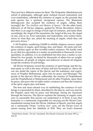 They just have different names for them. The Peripatetic (Mashshaiyyun)
school of philosophy, although quite inclined toward rationalism and
even materialism, admitted the existence of angels on the grounds that
each species has a spiritual, incorporeal essence. The Illuminists
(Ishraqiyyun) also accepted the existence of angels, calling them
(wrongly) the "Ten Intellects and Masters of Species." On the other hand,
followers of all Divine religions, guided by Divine Revelation, believe
that there is an angel in charge of each type of existence, and name them
accordingly: the Angel of the mountains, the Angel of the seas, the Angel
of rain, and so on. Even naturalists and materialists, who restrict them-
selves to what they see, admit the meaning of angels, which they call
pervasive forces. 5
• All Prophets, numbering 124,000 in reliable religious sources, report
the existence of angels, spirit beings, jinn, and Satan. All saints and reli-
gious scholars agree on this invisible realm's existence. We hardly need
to say that two specialists in a matter are preferable to thousands of non-
specialists. In addition, it is an established fact that once a matter is con-
firmed by two people, its denial by thousands of others has no weight.
Furthermore, all people of religion and followers of almost all religions
accept the existence of such beings.
All Divine Scriptures record the existence of spirit beings and the hu-
man spirit, as well as the story of Satan and how he tempts us. Above all,
can one doubt the report of the Qur'an and the testimony and experi-
ences of Prophet Muhammad, upon him be peace and blessings? The
proofs of the Qur'an's Divine authorship, the mission of Prophethood,
and the Prophethood of Muhammad and all other Prophets, upon them
be peace, also prove the invisible realm's existence and thus the existence
of the spirit, angels, jinn, and Satan.
The best and most rational way of establishing the existence of such
beings is expounded by Islam, described by the Qur'an, and was seen by
the Prophet, upon him be peace and blessings, during his Ascension
through the heavens. The Qur'an explains the meaning of angelic exist-
ence so reasonably that anyone can understand it. In brief, it says that
humanity is a community responsible for carrying out the Divine Com-
mandments issuing from the Divine Attribute of Speech, and that angels
are a community whose "working class" carry out the Divine Laws of
nature issuing from the Attribute of Will. They are God's honored
5.Said Nursi, Sozler, "29. Soz" translated, The Words 2, Kaynak AS, Izmir 1997, p.
196–97.
32
 