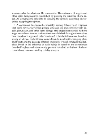 servants who do whatever He commands. The existence of angels and
other spirit beings can be established by proving the existence of one an-
gel. As denying one amounts to denying the species, accepting one re-
quires accepting the species.
• A consensus has formed, especially among followers of religions,
that there have always been people who can see and converse with an-
gels, jinn, Satan, and other spirit beings. Had angels not existed, had one
angel never been seen or their existence established through observation,
how could such a general belief continue? If this belief were not based on
strong evidence, could it have come down to us despite changing ideas
and beliefs and the passage of time? Therefore, we can conclude that reli-
gious belief in the existence of such beings is based on the experiences
that the Prophets and other saintly persons have had with them. Such ac-
counts have been narrated by reliable sources.
33
 