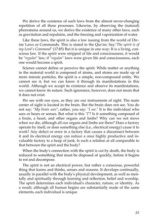 We derive the existence of such laws from the almost never-changing
repetition of all these processes. Likewise, by observing the (natural)
phenomena around us, we derive the existence of many other laws, such
as gravitation and repulsion, and the freezing and vaporization of water.
Like these laws, the spirit is also a law issuing from the world of Div-
ine Laws or Commands. This is stated in the Qur'an: Say:"The spirit is of
my Lord's Command" (17:85) But it is unique in one way: It is a living, con-
scious law. If the spirit were stripped of life and consciousness, it would
be "regular" law; if "regular" laws were given life and consciousness, each
one would become a spirit.
Science cannot define or perceive the spirit. While matter or anything
in the material world is composed of atoms, and atoms are made up of
more minute particles, the spirit is a simple, non-compound entity. We
cannot see it, but we can know it through its manifestations in this
world. Although we accept its existence and observe its manifestations,
we cannot know its nature. Such ignorance, however, does not mean that
it does not exist.
We see with our eyes, as they are our instruments of sight. The main
center of sight is located in the brain. But the brain does not see. You do
not say: "My brain sees"; rather, you say: "I see." It is the individual who
sees or hears or senses. But what is this "I"? Is it something composed of
a brain, a heart, and other organs and limbs? Why can we not move
when we die, although all our organs and limbs are there? Does a factory
operate by itself, or does something else (i.e., electrical energy) cause it to
work? Any defect or error in a factory that causes a disconnect between
it and its electrical energy can reduce a once highly productive and in-
valuable factory to a heap of junk. Is such a relation at all comparable to
that between the spirit and the body?
When the body's connection with the spirit is cut by death, the body is
reduced to something that must be disposed of quickly, before it begins
to rot and decompose.
The spirit is not an electrical power, but rather a conscious, powerful
thing that learns and thinks, senses and reasons. It develops continually,
usually in parallel with the body's physical development, as well as men-
tally and spiritually through learning and reflection, belief and worship.
The spirit determines each individual's character, nature, or identity. As
a result, although all human begins are substantially made of the same
elements, each individual is unique.
35
 