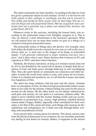 The spirit commands our inner faculties. According to the Qur'an, God
has given a particular nature to each creature: All that is in the heavens and
Earth submits to Him, willingly or unwillingly, and they will be returned to
Him (3:83); and Glorify the Name of your Lord, the Most High, Who has cre-
ated (all things) and well proportioned (them); Who has assigned for each a par-
ticular form and a particular way to follow and ordained their destinies, and
guided (them). (87:1-3)
Whatever exists in the universe, including the human body, acts ac-
cording to the primordial nature God Almighty assigned to it. This is
why we observe a strict determinism in the universe's operation. What
we call natural laws are no more than names we give to a thing's or a
creature's God-given primordial nature.
The primordial nature of things does not deceive. For example, since
God orders the Earth to revolve around its own axis as well as the sun, it
always does so. A seed says in the tongue of its being or primordial
nature: "I will germinate underground in proper conditions and grow into a
plant," and it does what it says. Water declares that it freezes at 0ºC and
vaporizes at 100ºC, and does what it declares.
Similarly, the human conscience, as long as it remains sound, does not
lie. If it is not deluded by the carnal self or desires, it deeply feels the ex-
istence of God and finds peace through believing in and worshipping
Him. Thus, the spirit directs or commands our conscience and other fac-
ulties. It seeks the world from which it came, and yearns for its Creator.
Unless it is stunted and spoiled by sin, it will find the Creator and attain
true happiness in Him.
The spirit has deep relations with the past and the future. Animals
have no conception of time, for their God-given primordial nature causes
them to live only for the present, without feeling any pain for the past or
anxiety for the future. On the other hand, we are deeply influenced by
such pain and anxiety, for our spirit is a conscious, sentient entity. The
spirit is never satisfied with this mortal, fleeting world, and our accom-
plishments or possessions (e.g., money, high position, satisfied desires)
cannot make it happy. Rather, especially when considered for their own
sakes or for that of the carnal self alone, such things only increase its dis-
satisfaction and unhappiness, for it finds rest only through belief, wor-
ship, and remembrance of God.
Every person feels a strong desire for eternity. This desire cannot come
from the physical dimension of our existence, for our mortality precludes
any feeling of and desire for eternity. Rather, it originates in the eternal
36
 