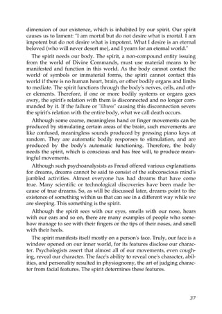 dimension of our existence, which is inhabited by our spirit. Our spirit
causes us to lament: "I am mortal but do not desire what is mortal. I am
impotent but do not desire what is impotent. What I desire is an eternal
beloved (who will never desert me), and I yearn for an eternal world."
The spirit needs our body. The spirit, a non-compound entity issuing
from the world of Divine Commands, must use material means to be
manifested and function in this world. As the body cannot contact the
world of symbols or immaterial forms, the spirit cannot contact this
world if there is no human heart, brain, or other bodily organs and limbs
to mediate. The spirit functions through the body's nerves, cells, and oth-
er elements. Therefore, if one or more bodily systems or organs goes
awry, the spirit's relation with them is disconnected and no longer com-
manded by it. If the failure or "illness" causing this disconnection severs
the spirit's relation with the entire body, what we call death occurs.
Although some coarse, meaningless hand or finger movements can be
produced by stimulating certain areas of the brain, such movements are
like confused, meaningless sounds produced by pressing piano keys at
random. They are automatic bodily responses to stimulation, and are
produced by the body's automatic functioning. Therefore, the body
needs the spirit, which is conscious and has free will, to produce mean-
ingful movements.
Although such psychoanalysists as Freud offered various explanations
for dreams, dreams cannot be said to consist of the subconscious mind's
jumbled activities. Almost everyone has had dreams that have come
true. Many scientific or technological discoveries have been made be-
cause of true dreams. So, as will be discussed later, dreams point to the
existence of something within us that can see in a different way while we
are sleeping. This something is the spirit.
Although the spirit sees with our eyes, smells with our nose, hears
with our ears and so on, there are many examples of people who some-
how manage to see with their fingers or the tips of their noses, and smell
with their heels.
The spirit manifests itself mostly on a person's face. Truly, our face is a
window opened on our inner world, for its features disclose our charac-
ter. Psychologists assert that almost all of our movements, even cough-
ing, reveal our character. The face's ability to reveal one's character, abil-
ities, and personality resulted in physiognomy, the art of judging charac-
ter from facial features. The spirit determines these features.
37
 