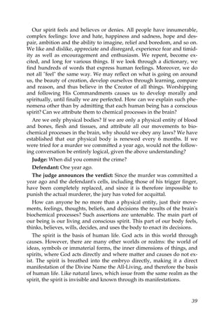 Our spirit feels and believes or denies. All people have innumerable,
complex feelings: love and hate, happiness and sadness, hope and des-
pair, ambition and the ability to imagine, relief and boredom, and so on.
We like and dislike, appreciate and disregard, experience fear and timid-
ity as well as encouragement and enthusiasm. We repent, become ex-
cited, and long for various things. If we look through a dictionary, we
find hundreds of words that express human feelings. Moreover, we do
not all "feel" the same way. We may reflect on what is going on around
us, the beauty of creation, develop ourselves through learning, compare
and reason, and thus believe in the Creator of all things. Worshipping
and following His Commandments causes us to develop morally and
spiritually, until finally we are perfected. How can we explain such phe-
nomena other than by admitting that each human being has a conscious
spirit? Can we attribute them to chemical processes in the brain?
Are we only physical bodies? If we are only a physical entity of blood
and bones, flesh and tissues, and attribute all our movements to bio-
chemical processes in the brain, why should we obey any laws? We have
established that our physical body is renewed every 6 months. If we
were tried for a murder we committed a year ago, would not the follow-
ing conversation be entirely logical, given the above understanding?
Judge: When did you commit the crime?
Defendant: One year ago.
The judge announces the verdict: Since the murder was committed a
year ago and the defendant's cells, including those of his trigger finger,
have been completely replaced, and since it is therefore impossible to
punish the actual murderer, the jury has voted for acquittal.
How can anyone be no more than a physical entity, just their move-
ments, feelings, thoughts, beliefs, and decisions the results of the brain's
biochemical processes? Such assertions are untenable. The main part of
our being is our living and conscious spirit. This part of our body feels,
thinks, believes, wills, decides, and uses the body to enact its decisions.
The spirit is the basis of human life. God acts in this world through
causes. However, there are many other worlds or realms: the world of
ideas, symbols or immaterial forms, the inner dimensions of things, and
spirits, where God acts directly and where matter and causes do not ex-
ist. The spirit is breathed into the embryo directly, making it a direct
manifestation of the Divine Name the All-Living, and therefore the basis
of human life. Like natural laws, which issue from the same realm as the
spirit, the spirit is invisible and known through its manifestations.
39
 