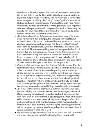significant role and purpose. The chain of creation up to human-
ity, its last link, is clearly directed to a final purpose. A fruit-bear-
ing tree's purpose is to yield fruit, and its whole life is directed to-
ward that goal. Similarly, the "tree of creation" yields humanity as
its final and most comprehensive fruit. Nothing is in vain; rather,
every item, activity, and event has many purposes. This requires a
wise one who pursues certain purposes in creation. Since only hu-
manity can understand those purposes, the wisdom and purpos-
iveness in creation necessarily point to God.
• All living and non-living beings cannot meet almost none of their own
needs on their own. For example, the universe can operate and
maintain itself only by such universal laws as growth and repro-
duction, gravitation and repulsion. But these so-called "natural
laws" have no actual external, visible, or material existence; they
are nominal. How can something nominal, completely devoid of
knowledge and consciousness, be responsible for such a miracu-
lous creation that requires absolute power and absolute know-
ledge, wisdom, choice, and preference? So, one who has all of
these attributes has established these "natural laws" and uses them
as veils to cover His operations for a certain purpose.
• Plants need air and water, as well as heat and light, to survive. Can they
fulfill their own needs? Humanity's needs are infinite. Fortunately,
all of our essential needs, from our beginning in the womb to
death, are met by someone who is able to meet them and chooses
to do so. When we enter this world, we find everything prepared
to meet all the needs of our senses and intellectual and spiritual
faculties. This clearly shows that one who is infinitely merciful
and knowledgeable provides for all created beings in the most ex-
traordinary way, and causes all things to collaborate to that end.
• All things in the universe, regardless of distance, help each other. This
mutual helping is so comprehensive that, for example, almost all
things, among them air and water, fire and soil, the sun and the
sky, help us in an extraordinarily prearranged manner. Our bodily
cells, members, and systems work together to keep us alive. Soil
and air, water and heat, and bacteria cooperate with each other to
benefit plants. Such activities, which display knowledge and con-
scious purpose, by unconscious beings show the existence of a mi-
raculous arranger. That one is God.
• Before humanity began to over-pollute the air, water and soil, the natural
world was cleansed and purified continually. Even now, it still
4
 