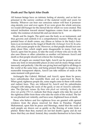Death and The Spirit After Death
All human beings have an intrinsic feeling of eternity, and so feel im-
prisoned in the narrow confines of the material world and yearn for
eternity. Whoever can hear our conscious nature will hear it pronoun-
cing eternity over and over again. If we were given the whole universe,
we would still hunger for the eternal life for which we were created. This
natural inclination toward eternal happiness comes from an objective
reality: the existence of eternal life and our desire for it.
Death and Its Angels. The spirit uses the body as an instrument, and
thus governs and controls it in a comprehensive manner. When the ap-
pointed hour of death comes, any illness or failure in the body's func-
tions is an invitation to the Angel of Death (the Archangel Azra'il). In actu-
ality, God causes people to die. However, so that people should not com-
plain about Him, which might seem disagreeable to many, God uses
Azra'il, upon him be peace, to take the souls of those who are to die. He
also uses illness or other calamities as another veil between Azra'il and
death so that people should not criticize the Archangel.
Since all angels are created from light, Azra'il can be present and as-
sume any form in innumerable places at once and do many things simul-
taneously and perfectly. Like the sun giving heat and light to all things in
the world at the same time, and being present through its images in in-
numerable transparent objects, Azra'il can take millions of souls at the
same moment with great ease.
Archangels like Gabriel, Michael, and Azra'il, upon them be peace,
have subordinates that resemble them and are supervised by them.
When good, righteous people die, some angels come to them with smiles
and radiant faces. They are followed by Azra'il and his subordinates
charged with taking the souls of the good, or one of Azra'il's subordin-
ates. The Qur'anic verses: By those who pluck out violently; by those who
draw out gently (79:1-2), indicate that those angels who take the souls of
the righteous differ from those who take the souls of the wicked. The lat-
ter are plucked out violently, and have sour, frightened faces at death.
Those who believe and live righteous lives are greeted with opened
windows from the places reserved for them in Paradise. Prophet
Muhammad, upon him be peace and blessings, stated that the souls of
such people are drawn out as gently as the flowing of water from a
pitcher. Better than that, martyrs do not feel death's agony and do not
know that they are dead. Instead, they consider themselves to have been
42
 