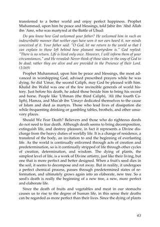 transferred to a better world and enjoy perfect happiness. Prophet
Muhammad, upon him be peace and blessings, told Jabir ibn 'Abd Allah
ibn 'Amr, who was martyred at the Battle of Uhud:
Do you know how God welcomed your father? He welcomed him in such an
indescribable manner that neither eyes have seen it nor ears heard it, nor minds
conceived of it. Your father said: "O God, let me return to the world so that I
can explain to those left behind how pleasant martyrdom is." God replied:
"There is no return. Life is lived only once. However, I will inform them of your
circumstances," and He revealed: Never think of those slain in the way of God to
be dead; rather they are alive and are provided in the Presence of their Lord.
(3:169)
Prophet Muhammad, upon him be peace and blessings, the most ad-
vanced in worshipping God, advised prescribed prayers while he was
dying. So did 'Umar, the second Caliph, may God be pleased with him.
Khalid ibn Walid was one of the few invincible generals of world his-
tory. Just before his death, he asked those beside him to bring his sword
and horse. People like 'Uthman (the third Caliph), 'Ali (the fourth Ca-
liph), Hamza, and Mus'ab ibn 'Umayr dedicated themselves to the cause
of Islam and died as martyrs. Those who lead lives of dissipation die
while frequenting drinking or gambling tables, brothels, and other unsa-
vory places.
Should We Fear Death? Believers and those who do righteous deeds
do not need to fear death. Although death seems to bring decomposition,
extinguish life, and destroy pleasure, in fact it represents a Divine dis-
charge from the heavy duties of worldly life. It is a change of residence, a
transferal of the body, an invitation to and the beginning of everlasting
life. As the world is continually enlivened through acts of creation and
predetermination, so is it continually stripped of life through other cycles
of creation, determination, and wisdom. The dying of plants, the
simplest level of life, is a work of Divine artistry, just like their living, but
one that is more perfect and better designed. When a fruit's seed dies in
the soil, it seems to decompose and rot away. But in reality, it undergoes
a perfect chemical process, passes through predetermined states of re-
formation, and ultimately grows again into an elaborate, new tree. So a
seed's death is really the beginning of a new tree, a new, more perfect
and elaborate life.
Since the death of fruits and vegetables and meat in our stomachs
causes us to rise to the degree of human life, in this sense their deaths
can be regarded as more perfect than their lives. Since the dying of plants
43
 