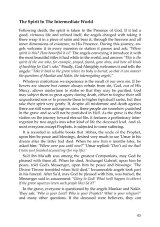 The Spirit In The Intermediate World
Following death, the spirit is taken to the Presence of God. If it led a
good, virtuous life and refined itself, the angels charged with taking it
there wrap it in a piece of satin and bear it, through the heavens and all
inner dimensions of existence, to His Presence. During this journey, an-
gels welcome it in every mansion or station it passes and ask: "Whose
spirit is this? How beautiful it is!" The angels conveying it introduce it with
the most beautiful titles it had while in the world, and answer: "This is the
spirit of the one who, for example, prayed, fasted, gave alms, and bore all kinds
of hardship for God's sake." Finally, God Almighty welcomes it and tells the
angels: "Take it back to the grave where its body is buried, so that it can answer
the questions of Munkar and Nakir, the interrogating angels."
Whatever misfortune we experience is the result of our own sin. If be-
lievers are sincere but cannot always refrain from sin, God, out of His
Mercy, allows misfortune to strike so that they may be purified. God
may subject them to great agony during death, either to forgive their still
unpardoned sins or to promote them to higher (spiritual) ranks, but then
take their spirit very gently. If, despite all misfortune and death agonies
there are still some unforgiven sins, these people are somehow punished
in the grave and so will not be punished in Hell. As the grave is the first
station on the journey toward eternal life, it features a preliminary inter-
rogation by two angels into what kind of life the deceased lead. And al-
most everyone, except Prophets, is subjected to some suffering.
It is recorded in reliable books that 'Abbas, the uncle of the Prophet,
upon him be peace and blessings, desired very much to see 'Umar in his
dream after the latter had died. When he saw him 6 months later, he
asked him: "Where were you until now?" 'Umar replied: "Don't ask me that!
I have just finished accounting (for my life)."
Sa'd ibn Mu'adh was among the greatest Companions, may God be
pleased with them all. When he died, Archangel Gabriel, upon him be
peace, told God's Messenger, upon him be peace and blessings: "The
Divine Throne trembled when Sa'd died." Innumerable angels took part
in his funeral. After Sa'd, may God be pleased with him, was buried, the
Messenger said in amazement: "Glory to God! What (will happen to others)
if the grave squeezes (even such people like) Sa'd?"
In the grave, everyone is questioned by the angels Munkar and Nakir.
They ask: "Who is your Lord? Who is your Prophet? What is your religion?"
and many other questions. If the deceased were believers, they can
45
 