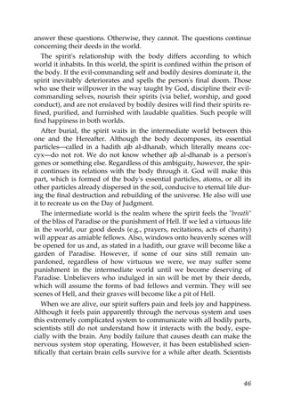 answer these questions. Otherwise, they cannot. The questions continue
concerning their deeds in the world.
The spirit's relationship with the body differs according to which
world it inhabits. In this world, the spirit is confined within the prison of
the body. If the evil-commanding self and bodily desires dominate it, the
spirit inevitably deteriorates and spells the person's final doom. Those
who use their willpower in the way taught by God, discipline their evil-
commanding selves, nourish their spirits (via belief, worship, and good
conduct), and are not enslaved by bodily desires will find their spirits re-
fined, purified, and furnished with laudable qualities. Such people will
find happiness in both worlds.
After burial, the spirit waits in the intermediate world between this
one and the Hereafter. Although the body decomposes, its essential
particles—called in a hadith ajb al-dhanab, which literally means coc-
cyx—do not rot. We do not know whether ajb al-dhanab is a person's
genes or something else. Regardless of this ambiguity, however, the spir-
it continues its relations with the body through it. God will make this
part, which is formed of the body's essential particles, atoms, or all its
other particles already dispersed in the soil, conducive to eternal life dur-
ing the final destruction and rebuilding of the universe. He also will use
it to recreate us on the Day of Judgment.
The intermediate world is the realm where the spirit feels the "breath"
of the bliss of Paradise or the punishment of Hell. If we led a virtuous life
in the world, our good deeds (e.g., prayers, recitations, acts of charity)
will appear as amiable fellows. Also, windows onto heavenly scenes will
be opened for us and, as stated in a hadith, our grave will become like a
garden of Paradise. However, if some of our sins still remain un-
pardoned, regardless of how virtuous we were, we may suffer some
punishment in the intermediate world until we become deserving of
Paradise. Unbelievers who indulged in sin will be met by their deeds,
which will assume the forms of bad fellows and vermin. They will see
scenes of Hell, and their graves will become like a pit of Hell.
When we are alive, our spirit suffers pain and feels joy and happiness.
Although it feels pain apparently through the nervous system and uses
this extremely complicated system to communicate with all bodily parts,
scientists still do not understand how it interacts with the body, espe-
cially with the brain. Any bodily failure that causes death can make the
nervous system stop operating. However, it has been established scien-
tifically that certain brain cells survive for a while after death. Scientists
46
 