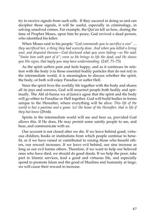 try to receive signals from such cells . If they succeed in doing so and can
decipher those signals, it will be useful, especially in criminology, in
solving unsolved crimes. For example, the Qur'an tell us how, during the
time of Prophet Moses, upon him be peace, God revived a dead person,
who identified his killer:
When Moses said to his people: "God commands you to sacrifice a cow" …
they sacrificed her, a thing they had scarcely done. And when you killed a living
soul, and disputed thereon—God disclosed what you were hiding—so We said:
"Smite him with part of it"; even so He brings to life the dead, and He shows
you His signs, that haply you may have understanding. (2:67, 71–73)
As the spirit suffers pain and feels happy, and as it continues its rela-
tion with the body (via those essential bodily particles that do not rot) in
the intermediate world, it is meaningless to discuss whether the spirit,
the body, or both will enjoy Paradise or suffer Hell.
Since the spirit lives the worldly life together with the body and shares
all its joys and sorrows, God will resurrect people both bodily and spir-
itually. The Ahl al-Sunna wa al-Jama'a agree that the spirit and the body
will go either to Paradise or Hell together. God will build bodies in forms
unique to the Hereafter, where everything will be alive: This life of the
world is but a pastime and a game. Lo! the home of the Hereafter, that is life if
they but knew (29:64).
Spirits in the intermediate world will see and hear us, provided God
allows this. If He does, He may permit some saintly people to see, and
hear, and communicate with us.
Our account is not closed after we die. If we leave behind good, virtu-
ous children, books or institutions from which people continue to bene-
fit, or if we have raised or contributed to raising those who benefit oth-
ers, our reward increases. If we leave evil behind, our sins increase as
long as our evil harms others. Therefore, if we want to help our beloved
ones who have died, we should do good deeds. If we help the poor, take
part in Islamic services, lead a good and virtuous life, and especially
spend to promote Islam and the good of Muslims and humanity at large,
we will cause their reward to increase.
47
 