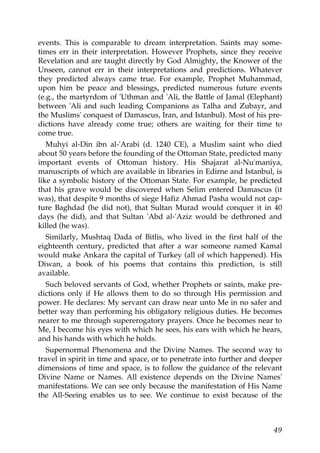 events. This is comparable to dream interpretation. Saints may some-
times err in their interpretation. However Prophets, since they receive
Revelation and are taught directly by God Almighty, the Knower of the
Unseen, cannot err in their interpretations and predictions. Whatever
they predicted always came true. For example, Prophet Muhammad,
upon him be peace and blessings, predicted numerous future events
(e.g., the martyrdom of 'Uthman and 'Ali, the Battle of Jamal (Elephant)
between 'Ali and such leading Companions as Talha and Zubayr, and
the Muslims' conquest of Damascus, Iran, and Istanbul). Most of his pre-
dictions have already come true; others are waiting for their time to
come true.
Muhyi al-Din ibn al-'Arabi (d. 1240 CE), a Muslim saint who died
about 50 years before the founding of the Ottoman State, predicted many
important events of Ottoman history. His Shajarat al-Nu'maniya,
manuscripts of which are available in libraries in Edirne and Istanbul, is
like a symbolic history of the Ottoman State. For example, he predicted
that his grave would be discovered when Selim entered Damascus (it
was), that despite 9 months of siege Hafiz Ahmad Pasha would not cap-
ture Baghdad (he did not), that Sultan Murad would conquer it in 40
days (he did), and that Sultan 'Abd al-'Aziz would be dethroned and
killed (he was).
Similarly, Mushtaq Dada of Bitlis, who lived in the first half of the
eighteenth century, predicted that after a war someone named Kamal
would make Ankara the capital of Turkey (all of which happened). His
Diwan, a book of his poems that contains this prediction, is still
available.
Such beloved servants of God, whether Prophets or saints, make pre-
dictions only if He allows them to do so through His permission and
power. He declares: My servant can draw near unto Me in no safer and
better way than performing his obligatory religious duties. He becomes
nearer to me through supererogatory prayers. Once he becomes near to
Me, I become his eyes with which he sees, his ears with which he hears,
and his hands with which he holds.
Supernormal Phenomena and the Divine Names. The second way to
travel in spirit in time and space, or to penetrate into further and deeper
dimensions of time and space, is to follow the guidance of the relevant
Divine Name or Names. All existence depends on the Divine Names'
manifestations. We can see only because the manifestation of His Name
the All-Seeing enables us to see. We continue to exist because of the
49
 