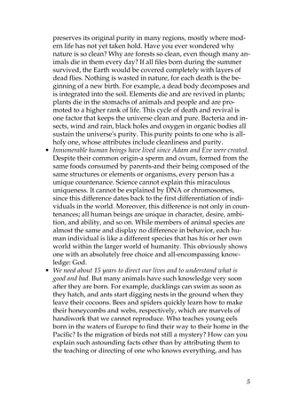 preserves its original purity in many regions, mostly where mod-
ern life has not yet taken hold. Have you ever wondered why
nature is so clean? Why are forests so clean, even though many an-
imals die in them every day? If all files born during the summer
survived, the Earth would be covered completely with layers of
dead flies. Nothing is wasted in nature, for each death is the be-
ginning of a new birth. For example, a dead body decomposes and
is integrated into the soil. Elements die and are revived in plants;
plants die in the stomachs of animals and people and are pro-
moted to a higher rank of life. This cycle of death and revival is
one factor that keeps the universe clean and pure. Bacteria and in-
sects, wind and rain, black holes and oxygen in organic bodies all
sustain the universe's purity. This purity points to one who is all-
holy one, whose attributes include cleanliness and purity.
• Innumerable human beings have lived since Adam and Eve were created.
Despite their common origin-a sperm and ovum, formed from the
same foods consumed by parents-and their being composed of the
same structures or elements or organisms, every person has a
unique countenance. Science cannot explain this miraculous
uniqueness. It cannot be explained by DNA or chromosomes,
since this difference dates back to the first differentiation of indi-
viduals in the world. Moreover, this difference is not only in coun-
tenances; all human beings are unique in character, desire, ambi-
tion, and ability, and so on. While members of animal species are
almost the same and display no difference in behavior, each hu-
man individual is like a different species that has his or her own
world within the larger world of humanity. This obviously shows
one with an absolutely free choice and all-encompassing know-
ledge: God.
• We need about 15 years to direct our lives and to understand what is
good and bad. But many animals have such knowledge very soon
after they are born. For example, ducklings can swim as soon as
they hatch, and ants start digging nests in the ground when they
leave their cocoons. Bees and spiders quickly learn how to make
their honeycombs and webs, respectively, which are marvels of
handiwork that we cannot reproduce. Who teaches young eels
born in the waters of Europe to find their way to their home in the
Pacific? Is the migration of birds not still a mystery? How can you
explain such astounding facts other than by attributing them to
the teaching or directing of one who knows everything, and has
5
 