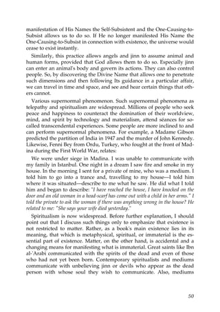 manifestation of His Names the Self-Subsistent and the One-Causing-to-
Subsist allows us to do so. If He no longer manifested His Name the
One-Causing-to-Subsist in connection with existence, the universe would
cease to exist instantly.
Similarly, this practice allows angels and jinn to assume animal and
human forms, provided that God allows them to do so. Especially jinn
can enter an animal's body and govern its actions. They can also control
people. So, by discovering the Divine Name that allows one to penetrate
such dimensions and then following Its guidance in a particular affair,
we can travel in time and space, and see and hear certain things that oth-
ers cannot.
Various supernormal phenomenon. Such supernormal phenomena as
telepathy and spiritualism are widespread. Millions of people who seek
peace and happiness to counteract the domination of their worldview,
mind, and spirit by technology and materialism, attend séances for so-
called transcendental experiences. Some people are more inclined to and
can perform supernormal phenomena. For example, a Madame Gibson
predicted the partition of India in 1947 and the murder of John Kennedy.
Likewise, Fenni Bey from Ordu, Turkey, who fought at the front of Mad-
ina during the First World War, relates:
We were under siege in Madina. I was unable to communicate with
my family in Istanbul. One night in a dream I saw fire and smoke in my
house. In the morning I sent for a private of mine, who was a medium. I
told him to go into a trance and, travelling to my house—I told him
where it was situated—describe to me what he saw. He did what I told
him and began to describe: "I have reached the house, I have knocked on the
door and an old woman in a head-scarf has come out with a child in her arms." I
told the private to ask the woman if there was anything wrong in the house? He
related to me: "She says your wife died yesterday."
Spiritualism is now widespread. Before further explanation, I should
point out that I discuss such things only to emphasize that existence is
not restricted to matter. Rather, as a book's main existence lies in its
meaning, that which is metaphysical, spiritual, or immaterial is the es-
sential part of existence. Matter, on the other hand, is accidental and a
changing means for manifesting what is immaterial. Great saints like Ibn
al-'Arabi communicated with the spirits of the dead and even of those
who had not yet been born. Contemporary spiritualists and mediums
communicate with unbelieving jinn or devils who appear as the dead
person with whose soul they wish to communicate. Also, mediums
50
 